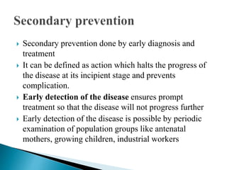  Secondary prevention done by early diagnosis and
treatment
 It can be defined as action which halts the progress of
the disease at its incipient stage and prevents
complication.
 Early detection of the disease ensures prompt
treatment so that the disease will not progress further
 Early detection of the disease is possible by periodic
examination of population groups like antenatal
mothers, growing children, industrial workers
 
