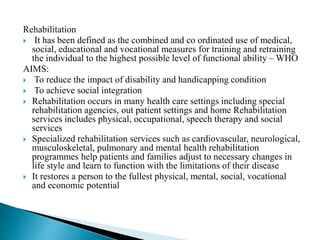 Rehabilitation
 It has been defined as the combined and co ordinated use of medical,
social, educational and vocational measures for training and retraining
the individual to the highest possible level of functional ability – WHO
AIMS:
 To reduce the impact of disability and handicapping condition
 To achieve social integration
 Rehabilitation occurs in many health care settings including special
rehabilitation agencies, out patient settings and home Rehabilitation
services includes physical, occupational, speech therapy and social
services
 Specialized rehabilitation services such as cardiovascular, neurological,
musculoskeletal, pulmonary and mental health rehabilitation
programmes help patients and families adjust to necessary changes in
life style and learn to function with the limitations of their disease
 It restores a person to the fullest physical, mental, social, vocational
and economic potential
 