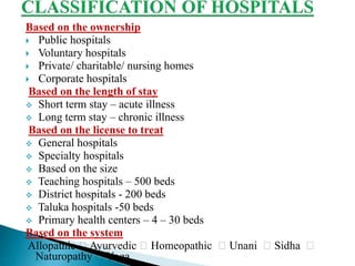 Based on the ownership
 Public hospitals
 Voluntary hospitals
 Private/ charitable/ nursing homes
 Corporate hospitals
Based on the length of stay
 Short term stay – acute illness
 Long term stay – chronic illness
Based on the license to treat
 General hospitals
 Specialty hospitals
 Based on the size
 Teaching hospitals – 500 beds
 District hospitals - 200 beds
 Taluka hospitals -50 beds
 Primary health centers – 4 – 30 beds
Based on the system
Allopathic Ayurvedic Homeopathic Unani Sidha
Naturopathy Yoga
 