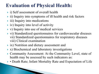  i) Self assessment of overall health
 ii) Inquiry into symptoms of ill health and risk factors
 iii) Inquiry into medications
 iv) Inquiry into level of activity
 v) Inquiry into use of medical services
 vi) Standardized questionnaires for cardiovascular diseases
vii) Standardized questionnaires for respiratory diseases
viii) Clinical examination
 ix) Nutrition and dietary assessment and
 x) Biochemical and laboratory investigations
 Community Assessment: At the Community Level, state of
health may be assessed by such indicators as:
 • Death Rate; Infant Mortality Rate and Expectation of Life
 