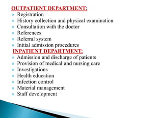 OUTPATIENT DEPARTMENT:
 Registration
 History collection and physical examination
 Consultation with the doctor
 References
 Referral system
 Initial admission procedures
INPATIENT DEPARTMENT:
 Admission and discharge of patients
 Provision of medical and nursing care
 Investigations
 Health education
 Infection control
 Material management
 Staff development
 