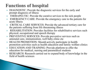  DIAGNOSTIC: Provide the diagnostic services for the early and
prompt diagnosis of illness
 THERAPEUTIC: Provide the curative services to the sick people
 EMERGENCY CARE: Provide the emergency care to the patients for
acute illness
 CRITICAL CARE SERVICES: Provide the advanced tertiary care for
the patients suffering from life threatening illness
 REHABILITATION: Provides facilities for rehabilitative services such
physical, occupational and speech therapy
 PREVENTIVE SERVICES: Provide preventive services such as
antenatal care, immunization, well baby clinic etc
 HEALTH PROMOTION: Should actively participate in health
promotion activities such as health education and family welfare clinics
 EDUCATION AND TRAINING: Provide platform to offer the
education for medical, nursing and paramedical students
 RESEARCH: Research carried out to expand body of knowledge in the
field of health sciences
 