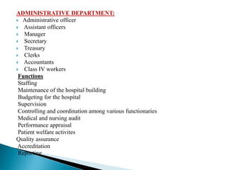 ADMINISTRATIVE DEPARTMENT:
 Administrative officer
 Assistant officers
 Manager
 Secretary
 Treasury
 Clerks
 Accountants
 Class IV workers
Functions
Staffing
Maintenance of the hospital building
Budgeting for the hospital
Supervision
Controlling and coordination among various functionaries
Medical and nursing audit
Performance appraisal
Patient welfare activites
Quality assurance
Accreditation
Reporting
 