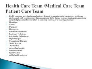  Health care team work has been defined as a dynamic process involving two or more health care
professionals with complementary backgrounds and skills, sharing common health goals, exercising
concerted physical and mental effort in assessing, planning or evaluating patient care
 Physicians
 Nurses
 Dieticians
 Pharmacists
 Laboratory Technician
 Radiology Technician
 Respiratory Technologist
 Physiotherapist
 Occupational Therapist
 Social Workers
 Psychiatrist
 paramedical workers
 health educators
 health visitors
 public health engineers
 