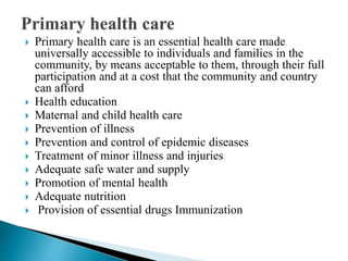  Primary health care is an essential health care made
universally accessible to individuals and families in the
community, by means acceptable to them, through their full
participation and at a cost that the community and country
can afford
 Health education
 Maternal and child health care
 Prevention of illness
 Prevention and control of epidemic diseases
 Treatment of minor illness and injuries
 Adequate safe water and supply
 Promotion of mental health
 Adequate nutrition
 Provision of essential drugs Immunization
 