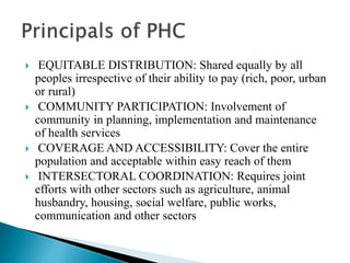  EQUITABLE DISTRIBUTION: Shared equally by all
peoples irrespective of their ability to pay (rich, poor, urban
or rural)
 COMMUNITY PARTICIPATION: Involvement of
community in planning, implementation and maintenance
of health services
 COVERAGE AND ACCESSIBILITY: Cover the entire
population and acceptable within easy reach of them
 INTERSECTORAL COORDINATION: Requires joint
efforts with other sectors such as agriculture, animal
husbandry, housing, social welfare, public works,
communication and other sectors
 