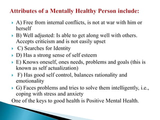  A) Free from internal conflicts, is not at war with him or
herself
 B) Well adjusted: Is able to get along well with others.
Accepts criticism and is not easily upset
 C) Searches for Identity
 D) Has a strong sense of self esteem
 E) Knows oneself, ones needs, problems and goals (this is
known as self actualization)
 F) Has good self control, balances rationality and
emotionality
 G) Faces problems and tries to solve them intelligently, i.e.,
coping with stress and anxiety
One of the keys to good health is Positive Mental Health.
 