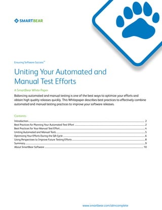 SM
Ensuring Software Success



Uniting Your Automated and
Manual Test Efforts
A SmartBear White Paper
Balancing automated and manual testing is one of the best ways to optimize your efforts and
obtain high quality releases quickly. This Whitepaper describes best practices to effectively combine
automated and manual testing practices to improve your software releases.


Contents
Introduction........................................................................................................................................................................................................................ 2	
Best Practices for Planning Your Automated Test Effort ...................................................................................................................................2	
Best Practices for Your Manual Test Effort...............................................................................................................................................................4	
Uniting Automated and Manual Tests.....................................................................................................................................................................5	
Optimizing Your Efforts During the QA Cycle.........................................................................................................................................................6	
Using Perspectives to Improve Future Testing Efforts........................................................................................................................................8	
Summary...............................................................................................................................................................................................................................9	
About SmartBear Software........................................................................................................................................................................................ 10	




                                                                                                                       www.smartbear.com/almcomplete
 
