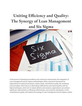 Uniting Efficiency and Quality:
The Synergy of Lean Management
and Six Sigma
In the pursuit of operational excellence and continuous improvement, the integration of
Lean management and Six Sigma methodologies offers a powerful framework for
organizations to optimize processes, reduce waste, and enhance quality. By combining
Lean principles, which focus on eliminating inefficiencies and improving flow, with Six
Sigma techniques, which aim to reduce defects and variation, organizations can achieve
significant improvements in efficiency, effectiveness, and customer satisfaction. In this
comprehensive guide, we’ll explore the synergy of Lean management and Six Sigma, outline
 