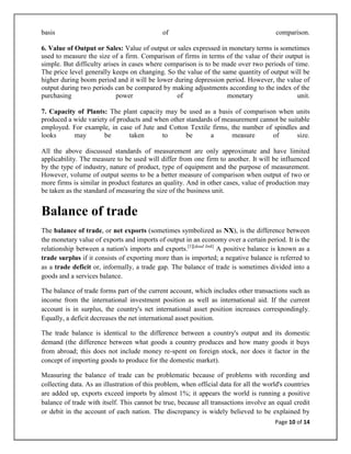 basis                                        of                                         comparison.

6. Value of Output or Sales: Value of output or sales expressed in monetary terms is sometimes
used to measure the size of a firm. Comparison of firms in terms of the value of their output is
simple. But difficulty arises in cases where comparison is to be made over two periods of time.
The price level generally keeps on changing. So the value of the same quantity of output will be
higher during boom period and it will be lower during depression period. However, the value of
output during two periods can be compared by making adjustments according to the index of the
purchasing                  power               of                 monetary                unit.

7. Capacity of Plants: The plant capacity may be used as a basis of comparison when units
produced a wide variety of products and when other standards of measurement cannot be suitable
employed. For example, in case of Jute and Cotton Textile firms, the number of spindles and
looks      may        be       taken      to       be      a       measure      of       size.

All the above discussed standards of measurement are only approximate and have limited
applicability. The measure to be used will differ from one firm to another. It will be influenced
by the type of industry, nature of product, type of equipment and the purpose of measurement.
However, volume of output seems to be a better measure of comparison when output of two or
more firms is similar in product features an quality. And in other cases, value of production may
be taken as the standard of measuring the size of the business unit.


Balance of trade
The balance of trade, or net exports (sometimes symbolized as NX), is the difference between
the monetary value of exports and imports of output in an economy over a certain period. It is the
relationship between a nation's imports and exports.[1][dead link] A positive balance is known as a
trade surplus if it consists of exporting more than is imported; a negative balance is referred to
as a trade deficit or, informally, a trade gap. The balance of trade is sometimes divided into a
goods and a services balance.

The balance of trade forms part of the current account, which includes other transactions such as
income from the international investment position as well as international aid. If the current
account is in surplus, the country's net international asset position increases correspondingly.
Equally, a deficit decreases the net international asset position.

The trade balance is identical to the difference between a country's output and its domestic
demand (the difference between what goods a country produces and how many goods it buys
from abroad; this does not include money re-spent on foreign stock, nor does it factor in the
concept of importing goods to produce for the domestic market).

Measuring the balance of trade can be problematic because of problems with recording and
collecting data. As an illustration of this problem, when official data for all the world's countries
are added up, exports exceed imports by almost 1%; it appears the world is running a positive
balance of trade with itself. This cannot be true, because all transactions involve an equal credit
or debit in the account of each nation. The discrepancy is widely believed to be explained by
                                                                                       Page 10 of 14
 