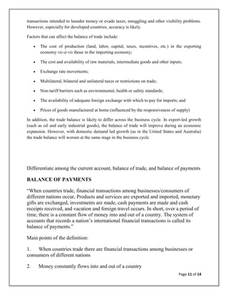 transactions intended to launder money or evade taxes, smuggling and other visibility problems.
However, especially for developed countries, accuracy is likely.

Factors that can affect the balance of trade include:

       The cost of production (land, labor, capital, taxes, incentives, etc.) in the exporting
       economy vis-à-vis those in the importing economy;

       The cost and availability of raw materials, intermediate goods and other inputs;

       Exchange rate movements;

       Multilateral, bilateral and unilateral taxes or restrictions on trade;

       Non-tariff barriers such as environmental, health or safety standards;

       The availability of adequate foreign exchange with which to pay for imports; and

       Prices of goods manufactured at home (influenced by the responsiveness of supply)

In addition, the trade balance is likely to differ across the business cycle. In export-led growth
(such as oil and early industrial goods), the balance of trade will improve during an economic
expansion. However, with domestic demand led growth (as in the United States and Australia)
the trade balance will worsen at the same stage in the business cycle.




Differentiate among the current account, balance of trade, and balance of payments

BALANCE OF PAYMENTS

―When countries trade, financial transactions among businesses/consumers of
different nations occur, Products and services are exported and imported, monetary
gifts are exchanged, investments are made, cash payments are made and cash
receipts received, and vacation and foreign travel occurs. In short, over a period of
time, there is a constant flow of money into and out of a country. The system of
accounts that records a nation‘s international financial transactions is called its
balance of payments.‖

Main points of the definition:

1. When countries trade there are financial transactions among businesses or
consumers of different nations

2.    Money constantly flows into and out of a country
                                                                                     Page 11 of 14
 