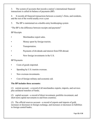 3. The system of accounts that records a nation‘s international financial
transactions is called its balance of payments (BP)

4. It records all financial transactions between a country‘s firms, and residents,
and the rest of the world usually over a year

5.   The BP is maintained on a double-entry bookkeeping system

―The BP is the difference between receipts and payments‖

BP Receipts

•             Merchandise export sales.

•             Money spent by foreign tourists.

•             Transportation.

•             Payments of dividends and interest from FDI abroad.

•             New foreign investments in the U.S.

BP Payments

•     Costs of goods imported.

•     Spending by U.S. tourists overseas.

•     New overseas investments.

•     Cost of foreign military and economic aid.

The BP includes three accounts:

(1) current account—a record of all merchandise exports, imports, and services
plus unilateral transfers of funds;

(2) capital account—a record of direct investment, portfolio investment, and
short-term capital movements to and from countries;

(3) The official reserves account—a record of exports and imports of gold,
increases or decreases in foreign exchange, and increases or decreases in liabilities
to foreign central banks;

                                                                          Page 12 of 14
 