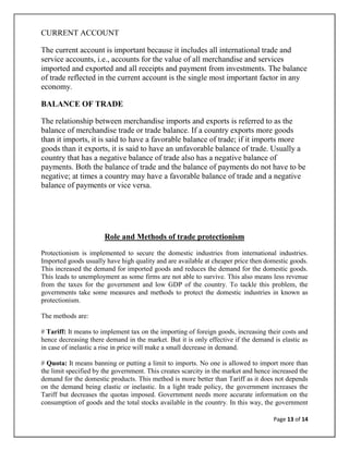CURRENT ACCOUNT

The current account is important because it includes all international trade and
service accounts, i.e., accounts for the value of all merchandise and services
imported and exported and all receipts and payment from investments. The balance
of trade reflected in the current account is the single most important factor in any
economy.

BALANCE OF TRADE

The relationship between merchandise imports and exports is referred to as the
balance of merchandise trade or trade balance. If a country exports more goods
than it imports, it is said to have a favorable balance of trade; if it imports more
goods than it exports, it is said to have an unfavorable balance of trade. Usually a
country that has a negative balance of trade also has a negative balance of
payments. Both the balance of trade and the balance of payments do not have to be
negative; at times a country may have a favorable balance of trade and a negative
balance of payments or vice versa.




                       Role and Methods of trade protectionism
Protectionism is implemented to secure the domestic industries from international industries.
Imported goods usually have high quality and are available at cheaper price then domestic goods.
This increased the demand for imported goods and reduces the demand for the domestic goods.
This leads to unemployment as some firms are not able to survive. This also means less revenue
from the taxes for the government and low GDP of the country. To tackle this problem, the
governments take some measures and methods to protect the domestic industries in known as
protectionism.

The methods are:

# Tariff: It means to implement tax on the importing of foreign goods, increasing their costs and
hence decreasing there demand in the market. But it is only effective if the demand is elastic as
in case of inelastic a rise in price will make a small decrease in demand.

# Quota: It means banning or putting a limit to imports. No one is allowed to import more than
the limit specified by the government. This creates scarcity in the market and hence increased the
demand for the domestic products. This method is more better than Tariff as it does not depends
on the demand being elastic or inelastic. In a light trade policy, the government increases the
Tariff but decreases the quotas imposed. Government needs more accurate information on the
consumption of goods and the total stocks available in the country. In this way, the government

                                                                                     Page 13 of 14
 