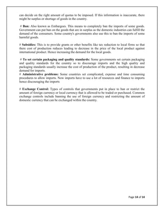 can decide on the right amount of quotas to be imposed. If this information is inaccurate, there
might be surplus or shortage of goods in the country.

 # Ban: Also known as Embargoes. This means to completely ban the imports of some goods.
Government can put ban on the goods that are in surplus as the domestic industries can fulfill the
demand of the consumers. Some country's governments also use this to ban the imports of some
harmful goods.

# Subsidies: This is to provide grants or other benefits like tax reduction to local firms so that
there cost of production reduces leading to decrease in the price of the local product against
international product. Hence increasing the demand for the local goods.

 # To set certain packaging and quality standards: Some governments set certain packaging
and quality standards for the country so to discourage imports and the high quality and
packaging standards usually increase the cost of production of the product, resulting in decrease
demand for imports.
# Administrative problems: Some countries set complicated, expense and time consuming
procedures to allow imports. Now imports have to use a lot of resources and finance to imports
hence discouraging the imports

# Exchange Control: Types of controls that governments put in place to ban or restrict the
amount of foreign currency or local currency that is allowed to be traded or purchased. Common
exchange controls include banning the use of foreign currency and restricting the amount of
domestic currency that can be exchanged within the country.




                                                                                     Page 14 of 14
 