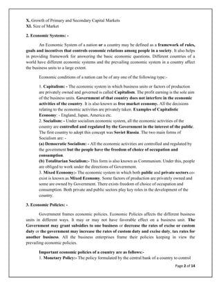 X. Growth of Primary and Secondary Capital Markets
XI. Size of Market

2. Economic Systems: -

       An Economic System of a nation or a country may be defined as a framework of rules,
goals and incentives that controls economic relations among people in a society. It also helps
in providing framework for answering the basic economic questions. Different countries of a
world have different economic systems and the prevailing economic system in a country affect
the business units to a large extent.

       Economic conditions of a nation can be of any one of the following type:-

       1. Capitalism: - The economic system in which business units or factors of production
       are privately owned and governed is called Capitalism. The profit earning is the sole aim
       of the business units. Government of that country does not interfere in the economic
       activities of the country. It is also known as free market economy. All the decisions
       relating to the economic activities are privately taken. Examples of Capitalistic
       Economy: - England, Japan, America etc.
       2. Socialism: - Under socialism economic system, all the economic activities of the
       country are controlled and regulated by the Government in the interest of the public.
       The first country to adopt this concept was Soviet Russia. The two main forms of
       Socialism are: -
       (a) Democratic Socialism: - All the economic activities are controlled and regulated by
       the government but the people have the freedom of choice of occupation and
       consumption.
       (b) Totalitarian Socialism:- This form is also known as Communism. Under this, people
       are obliged to work under the directions of Government.
       3. Mixed Economy:- The economic system in which both public and private sectors co-
       exist is known as Mixed Economy. Some factors of production are privately owned and
       some are owned by Government. There exists freedom of choice of occupation and
       consumption. Both private and public sectors play key roles in the development of the
       country.

3. Economic Policies: -

        Government frames economic policies. Economic Policies affects the different business
units in different ways. It may or may not have favorable effect on a business unit. The
Government may grant subsidies to one business or decrease the rates of excise or custom
duty or the government may increase the rates of custom duty and excise duty, tax rates for
another business. All the business enterprises frame their policies keeping in view the
prevailing economic policies.

       Important economic policies of a country are as follows:-
       1. Monetary Policy:- The policy formulated by the central bank of a country to control
                                                                                    Page 2 of 14
 