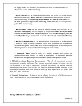 the supply and the cost of money (rate of interest), in order to attain some specified
       objectives is known as Monetary Policy.


       2. Fiscal Policy:- It may be termed as budgetary policy. It is related with the income and
       expenditure of a country. Fiscal Policy works as an instrument in economic and social
       growth of a country. It is framed by the government of a country and it deals with
       taxation, government expenditure, borrowings, deficit financing and management of
       public debts in an economy.


       3. Foreign Trade Policy: - It also affects the different business units differently. E.g. if
       restrictive import policy has been adopted by the government then it will prevent the
       domestic business units from foreign competition and if the liberal import policy has
       been adopted by the government then it will affect the domestic products in other way.


       4. Foreign Investment Policy:- The policy related to the investment by the foreigners in
       a country is known as Foreign Investment Policy. If the government has adopted liberal
       investment policy then it will lead to more inflow of foreign capital in the country which
       ultimately results in more industrialization and growth in the country.


       5. Industrial Policy:- Industrial policy of a country promotes and regulates the
       industrialization in the country. It is framed by government. The government from time
       to time issues principals and guidelines under the industrial policy of the country.

4. Global/International Economic Environment: - The role of international economic
environment is increasing day by day. If any business enterprise is involved in foreign trade, then
it is influenced by not only its own country economic environment but also the economic
environment of the country from/to which it is importing or exporting goods. There are various
rules and guidelines for these trades which are issued by many organizations like World Bank,
WTO, and United Nations etc.

5. Economic Legislations: - Besides the above policies, Governments of different countries
frame various legislations which regulates and control the business.




Basic problems of Scarcity and Choice
                                                                                        Page 3 of 14
 