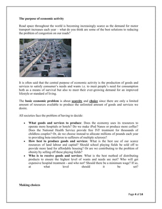 The purpose of economic activity

Road space throughout the world is becoming increasingly scarce as the demand for motor
transport increases each year – what do you think are some of the best solutions to reducing
the problem of congestion on our roads?




It is often said that the central purpose of economic activity is the production of goods and
services to satisfy consumer‘s needs and wants i.e. to meet people‘s need for consumption
both as a means of survival but also to meet their ever-growing demand for an improved
lifestyle or standard of living.

The basic economic problem is about scarcity and choice since there are only a limited
amount of resources available to produce the unlimited amount of goods and services we
desire.

All societies face the problem of having to decide:

       What goods and services to produce: Does the economy uses its resources to
       operate more hospitals or hotels? Do we make iPod Nanos or produce more coffee?
       Does the National Health Service provide free IVF treatment for thousands of
       childless couples? Or, do we choose instead to allocate millions of pounds each year
       to providing beta-interferon to sufferers of multiple sclerosis?
       How best to produce goods and services: What is the best use of our scarce
       resources of land labour and capital? Should school playing fields be sold off to
       provide more land for affordable housing? Or are we contributing to the problem of
       obesity by selling off these playing fields?
       Who is to receive goods and services: What is the best method of distributing
       products to ensure the highest level of wants and needs are met? Who will get
       expensive hospital treatment - and who not? Should there be a minimum wage? If so,
       at          what            level          should            it      be         set?




Making choices

                                                                                     Page 4 of 14
 