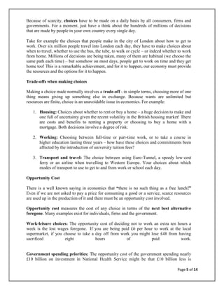 Because of scarcity, choices have to be made on a daily basis by all consumers, firms and
governments. For a moment, just have a think about the hundreds of millions of decisions
that are made by people in your own country every single day.

Take for example the choices that people make in the city of London about how to get to
work. Over six million people travel into London each day, they have to make choices about
when to travel, whether to use the bus, the tube, to walk or cycle – or indeed whether to work
from home. Millions of decisions are being taken, many of them are habitual (we choose the
same path each time) – but somehow on most days, people get to work on time and they get
home too! This is a remarkable achievement, and for it to happen, our economy must provide
the resources and the options for it to happen.

Trade-offs when making choices

Making a choice made normally involves a trade-off - in simple terms, choosing more of one
thing means giving up something else in exchange. Because wants are unlimited but
resources are finite, choice is an unavoidable issue in economics. For example:

   1. Housing: Choices about whether to rent or buy a home – a huge decision to make and
      one full of uncertainty given the recent volatility in the British housing market! There
      are costs and benefits to renting a property or choosing to buy a home with a
      mortgage. Both decisions involve a degree of risk.

   2. Working: Choosing between full-time or part-time work, or to take a course in
      higher education lasting three years – how have these choices and commitments been
      affected by the introduction of university tuition fees?

   3. Transport and travel: The choice between using Euro-Tunnel, a speedy low-cost
      ferry or an airline when travelling to Western Europe. Your choices about which
      modes of transport to use to get to and from work or school each day.

Opportunity Cost

There is a well known saying in economics that “there is no such thing as a free lunch!”
Even if we are not asked to pay a price for consuming a good or a service, scarce resources
are used up in the production of it and there must be an opportunity cost involved.

Opportunity cost measures the cost of any choice in terms of the next best alternative
foregone. Many examples exist for individuals, firms and the government.

Work-leisure choices: The opportunity cost of deciding not to work an extra ten hours a
week is the lost wages foregone. If you are being paid £6 per hour to work at the local
supermarket, if you choose to take a day off from work you might lose £48 from having
sacrificed           eight           hours           of           paid           work.


Government spending priorities: The opportunity cost of the government spending nearly
£10 billion on investment in National Health Service might be that £10 billion less is

                                                                                      Page 5 of 14
 
