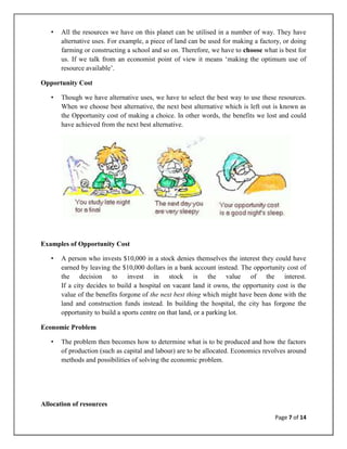 •   All the resources we have on this planet can be utilised in a number of way. They have
       alternative uses. For example, a piece of land can be used for making a factory, or doing
       farming or constructing a school and so on. Therefore, we have to choose what is best for
       us. If we talk from an economist point of view it means ‗making the optimum use of
       resource available‘.

Opportunity Cost

   •   Though we have alternative uses, we have to select the best way to use these resources.
       When we choose best alternative, the next best alternative which is left out is known as
       the Opportunity cost of making a choice. In other words, the benefits we lost and could
       have achieved from the next best alternative.




Examples of Opportunity Cost

   •   A person who invests $10,000 in a stock denies themselves the interest they could have
       earned by leaving the $10,000 dollars in a bank account instead. The opportunity cost of
       the decision to invest in stock is the value of the interest.
       If a city decides to build a hospital on vacant land it owns, the opportunity cost is the
       value of the benefits forgone of the next best thing which might have been done with the
       land and construction funds instead. In building the hospital, the city has forgone the
       opportunity to build a sports centre on that land, or a parking lot.

Economic Problem

   •   The problem then becomes how to determine what is to be produced and how the factors
       of production (such as capital and labour) are to be allocated. Economics revolves around
       methods and possibilities of solving the economic problem.




Allocation of resources
                                                                                    Page 7 of 14
 