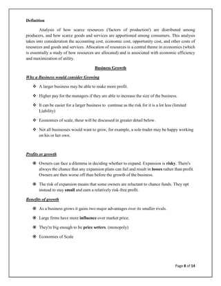 Definition

        Analysis of how scarce resources ('factors of production') are distributed among
producers, and how scarce goods and services are apportioned among consumers. This analysis
takes into consideration the accounting cost, economic cost, opportunity cost, and other costs of
resources and goods and services. Allocation of resources is a central theme in economics (which
is essentially a study of how resources are allocated) and is associated with economic efficiency
and maximization of utility.

                                         Business Growth

Why a Business would consider Growing

    A larger business may be able to make more profit.

    Higher pay for the managers if they are able to increase the size of the business.

    It can be easier for a larger business to continue as the risk for it is a lot less (limited
     Liability)

    Economies of scale, these will be discussed in greater detail below.

    Not all businesses would want to grow, for example, a sole trader may be happy working
     on his or her own.



Profits or growth

    Owners can face a dilemma in deciding whether to expand. Expansion is risky. There's
     always the chance that any expansion plans can fail and result in losses rather than profit.
     Owners are then worse off than before the growth of the business.

    The risk of expansion means that some owners are reluctant to chance funds. They opt
     instead to stay small and earn a relatively risk-free profit.

Benefits of growth

    As a business grows it gains two major advantages over its smaller rivals.

    Large firms have more influence over market price.

    They're big enough to be price setters. (monopoly)

    Economies of Scale




                                                                                          Page 8 of 14
 
