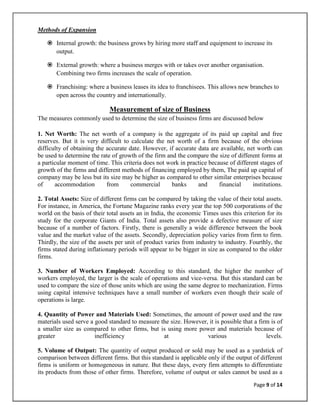 Methods of Expansion

    Internal growth: the business grows by hiring more staff and equipment to increase its
     output.

    External growth: where a business merges with or takes over another organisation.
     Combining two firms increases the scale of operation.

    Franchising: where a business leases its idea to franchisees. This allows new branches to
     open across the country and internationally.

                             Measurement of size of Business
The measures commonly used to determine the size of business firms are discussed below

1. Net Worth: The net worth of a company is the aggregate of its paid up capital and free
reserves. But it is very difficult to calculate the net worth of a firm because of the obvious
difficulty of obtaining the accurate date. However, if accurate data are available, net worth can
be used to determine the rate of growth of the firm and the compare the size of different forms at
a particular moment of time. This criteria does not work in practice because of different stages of
growth of the firms and different methods of financing employed by them, The paid up capital of
company may be less but its size may be higher as compared to other similar enterprises because
of     accommodation        from      commercial      banks     and      financial     institutions.

2. Total Assets: Size of different firms can be compared by taking the value of their total assets.
For instance, in America, the Fortune Magazine ranks every year the top 500 corporations of the
world on the basis of their total assets an in India, the economic Times uses this criterion for its
study for the corporate Giants of India. Total assets also provide a defective measure of size
because of a number of factors. Firstly, there is generally a wide difference between the book
value and the market value of the assets. Secondly, depreciation policy varies from firm to firm.
Thirdly, the size of the assets per unit of product varies from industry to industry. Fourthly, the
firms stated during inflationary periods will appear to be bigger in size as compared to the older
firms.

3. Number of Workers Employed: According to this standard, the higher the number of
workers employed, the larger is the scale of operations and vice-versa. But this standard can be
used to compare the size of those units which are using the same degree to mechanization. Firms
using capital intensive techniques have a small number of workers even though their scale of
operations is large.

4. Quantity of Power and Materials Used: Sometimes, the amount of power used and the raw
materials used serve a good standard to measure the size. However, it is possible that a firm is of
a smaller size as compared to other firms, but is using more power and materials because of
greater                inefficiency              at               various                   levels.

5. Volume of Output: The quantity of output produced or sold may be used as a yardstick of
comparison between different firms. But this standard is applicable only if the output of different
firms is uniform or homogeneous in nature. But these days, every firm attempts to differentiate
its products from those of other firms. Therefore, volume of output or sales cannot be used as a

                                                                                        Page 9 of 14
 
