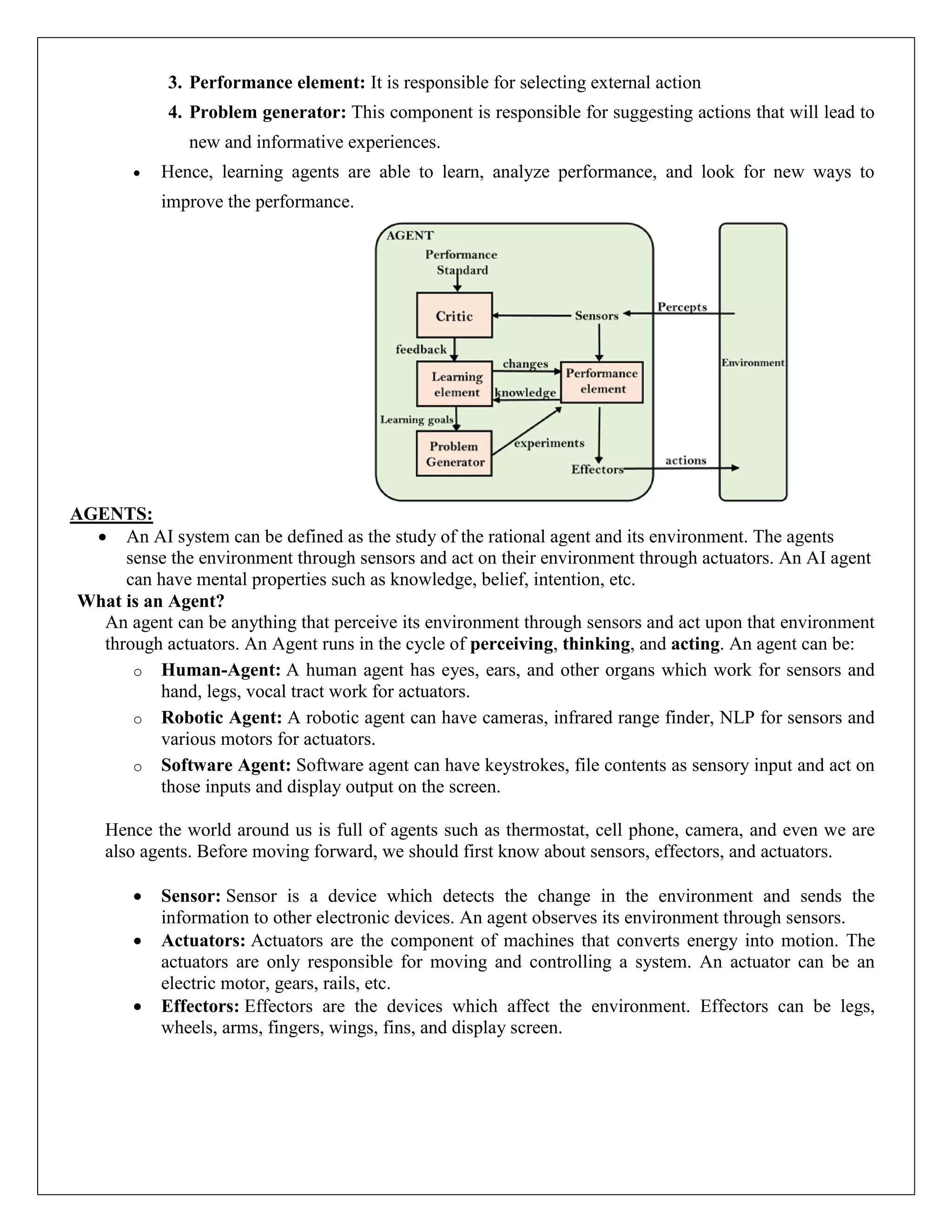 3. Performance element: It is responsible for selecting external action
4. Problem generator: This component is responsible for suggesting actions that will lead to
new and informative experiences.
 Hence, learning agents are able to learn, analyze performance, and look for new ways to
improve the performance.
AGENTS:
 An AI system can be defined as the study of the rational agent and its environment. The agents
sense the environment through sensors and act on their environment through actuators. An AI agent
can have mental properties such as knowledge, belief, intention, etc.
What is an Agent?
An agent can be anything that perceive its environment through sensors and act upon that environment
through actuators. An Agent runs in the cycle of perceiving, thinking, and acting. An agent can be:
o Human-Agent: A human agent has eyes, ears, and other organs which work for sensors and
hand, legs, vocal tract work for actuators.
o Robotic Agent: A robotic agent can have cameras, infrared range finder, NLP for sensors and
various motors for actuators.
o Software Agent: Software agent can have keystrokes, file contents as sensory input and act on
those inputs and display output on the screen.
Hence the world around us is full of agents such as thermostat, cell phone, camera, and even we are
also agents. Before moving forward, we should first know about sensors, effectors, and actuators.
 Sensor: Sensor is a device which detects the change in the environment and sends the
information to other electronic devices. An agent observes its environment through sensors.
 Actuators: Actuators are the component of machines that converts energy into motion. The
actuators are only responsible for moving and controlling a system. An actuator can be an
electric motor, gears, rails, etc.
 Effectors: Effectors are the devices which affect the environment. Effectors can be legs,
wheels, arms, fingers, wings, fins, and display screen.
 