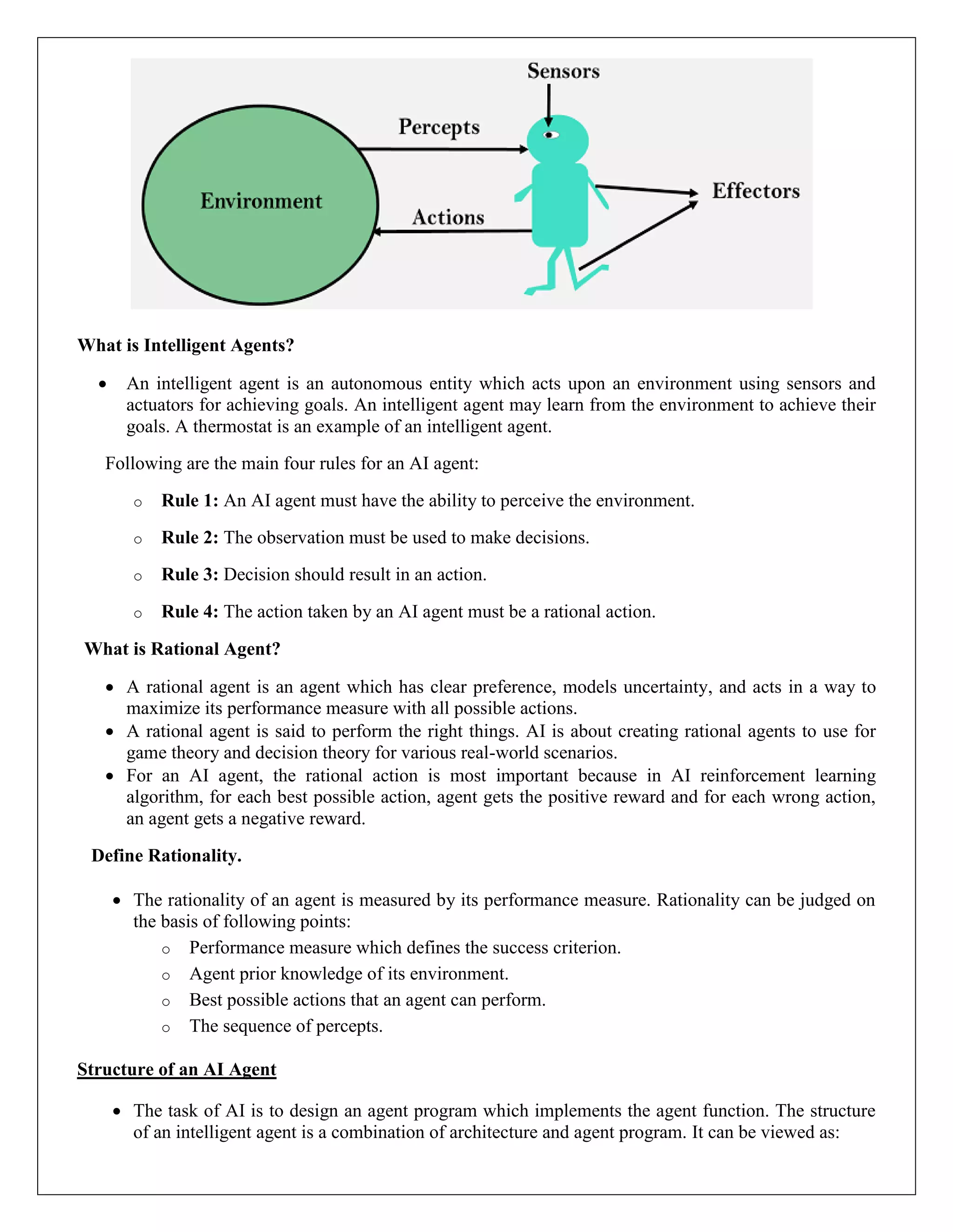What is Intelligent Agents?
 An intelligent agent is an autonomous entity which acts upon an environment using sensors and
actuators for achieving goals. An intelligent agent may learn from the environment to achieve their
goals. A thermostat is an example of an intelligent agent.
Following are the main four rules for an AI agent:
o Rule 1: An AI agent must have the ability to perceive the environment.
o Rule 2: The observation must be used to make decisions.
o Rule 3: Decision should result in an action.
o Rule 4: The action taken by an AI agent must be a rational action.
What is Rational Agent?
 A rational agent is an agent which has clear preference, models uncertainty, and acts in a way to
maximize its performance measure with all possible actions.
 A rational agent is said to perform the right things. AI is about creating rational agents to use for
game theory and decision theory for various real-world scenarios.
 For an AI agent, the rational action is most important because in AI reinforcement learning
algorithm, for each best possible action, agent gets the positive reward and for each wrong action,
an agent gets a negative reward.
Define Rationality.
 The rationality of an agent is measured by its performance measure. Rationality can be judged on
the basis of following points:
o Performance measure which defines the success criterion.
o Agent prior knowledge of its environment.
o Best possible actions that an agent can perform.
o The sequence of percepts.
Structure of an AI Agent
 The task of AI is to design an agent program which implements the agent function. The structure
of an intelligent agent is a combination of architecture and agent program. It can be viewed as:
 