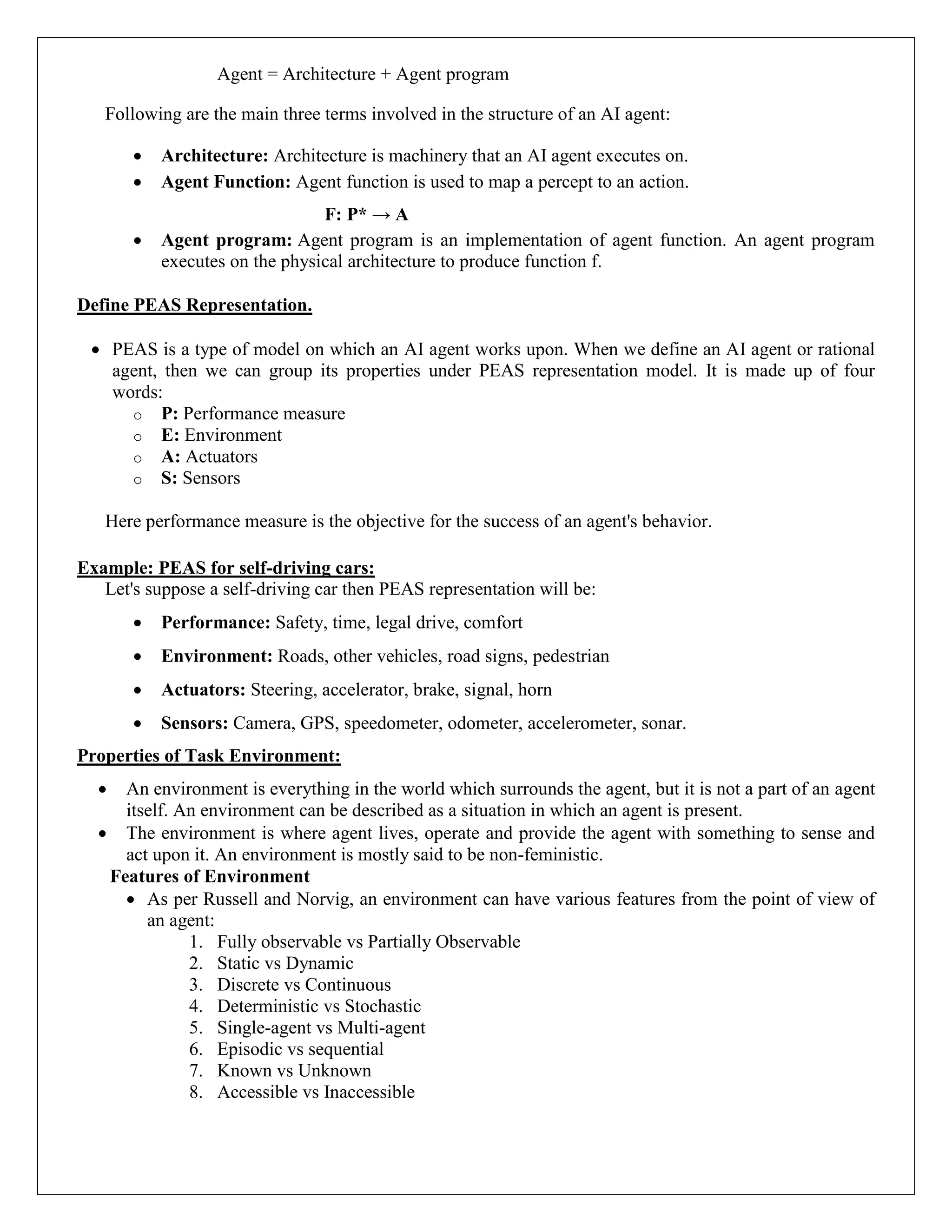 Agent = Architecture + Agent program
Following are the main three terms involved in the structure of an AI agent:
 Architecture: Architecture is machinery that an AI agent executes on.
 Agent Function: Agent function is used to map a percept to an action.
F: P* → A
 Agent program: Agent program is an implementation of agent function. An agent program
executes on the physical architecture to produce function f.
Define PEAS Representation.
 PEAS is a type of model on which an AI agent works upon. When we define an AI agent or rational
agent, then we can group its properties under PEAS representation model. It is made up of four
words:
o P: Performance measure
o E: Environment
o A: Actuators
o S: Sensors
Here performance measure is the objective for the success of an agent's behavior.
Example: PEAS for self-driving cars:
Let's suppose a self-driving car then PEAS representation will be:
 Performance: Safety, time, legal drive, comfort
 Environment: Roads, other vehicles, road signs, pedestrian
 Actuators: Steering, accelerator, brake, signal, horn
 Sensors: Camera, GPS, speedometer, odometer, accelerometer, sonar.
Properties of Task Environment:
 An environment is everything in the world which surrounds the agent, but it is not a part of an agent
itself. An environment can be described as a situation in which an agent is present.
 The environment is where agent lives, operate and provide the agent with something to sense and
act upon it. An environment is mostly said to be non-feministic.
Features of Environment
 As per Russell and Norvig, an environment can have various features from the point of view of
an agent:
1. Fully observable vs Partially Observable
2. Static vs Dynamic
3. Discrete vs Continuous
4. Deterministic vs Stochastic
5. Single-agent vs Multi-agent
6. Episodic vs sequential
7. Known vs Unknown
8. Accessible vs Inaccessible
 