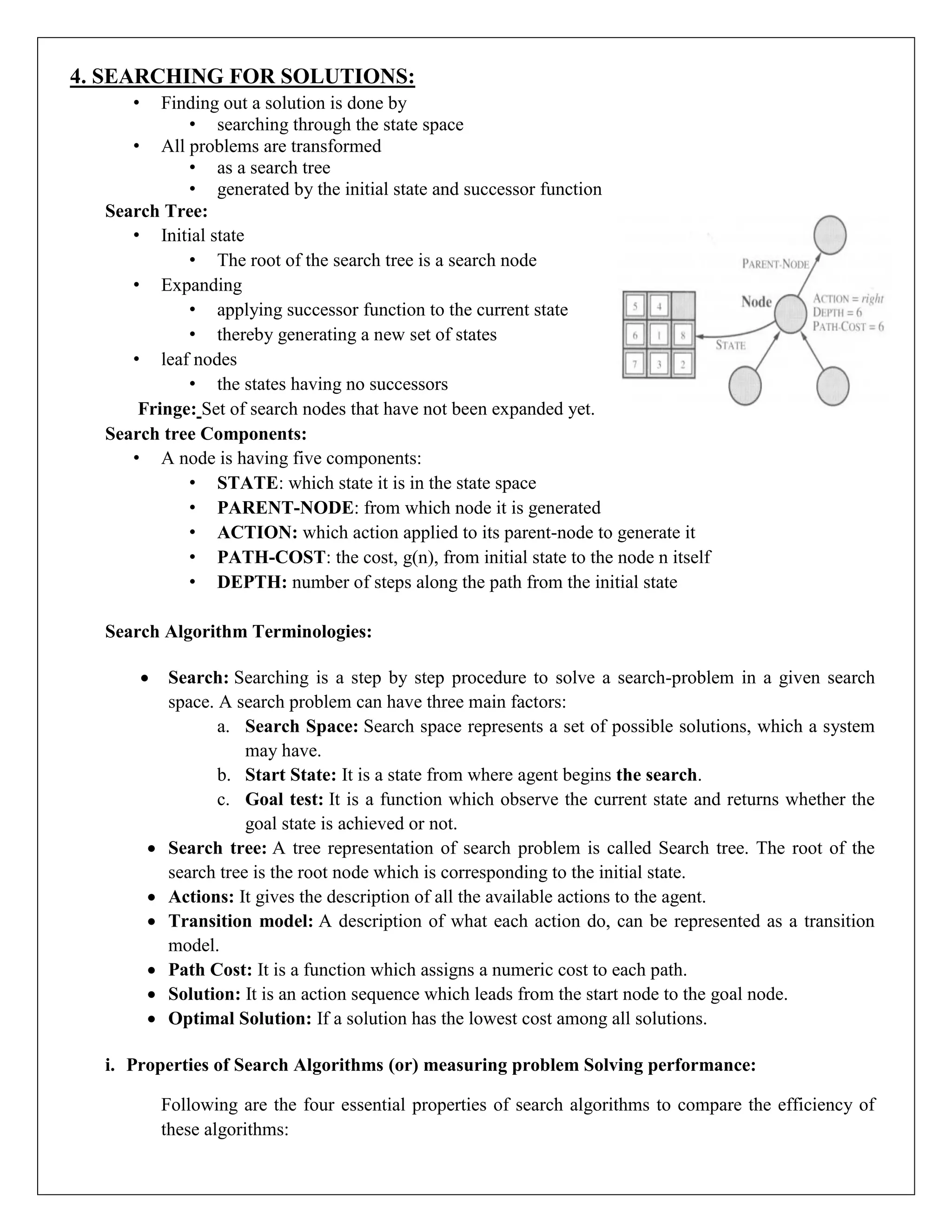 4. SEARCHING FOR SOLUTIONS:
• Finding out a solution is done by
• searching through the state space
• All problems are transformed
• as a search tree
• generated by the initial state and successor function
Search Tree:
• Initial state
• The root of the search tree is a search node
• Expanding
• applying successor function to the current state
• thereby generating a new set of states
• leaf nodes
• the states having no successors
Fringe: Set of search nodes that have not been expanded yet.
Search tree Components:
• A node is having five components:
• STATE: which state it is in the state space
• PARENT-NODE: from which node it is generated
• ACTION: which action applied to its parent-node to generate it
• PATH-COST: the cost, g(n), from initial state to the node n itself
• DEPTH: number of steps along the path from the initial state
Search Algorithm Terminologies:
 Search: Searching is a step by step procedure to solve a search-problem in a given search
space. A search problem can have three main factors:
a. Search Space: Search space represents a set of possible solutions, which a system
may have.
b. Start State: It is a state from where agent begins the search.
c. Goal test: It is a function which observe the current state and returns whether the
goal state is achieved or not.
 Search tree: A tree representation of search problem is called Search tree. The root of the
search tree is the root node which is corresponding to the initial state.
 Actions: It gives the description of all the available actions to the agent.
 Transition model: A description of what each action do, can be represented as a transition
model.
 Path Cost: It is a function which assigns a numeric cost to each path.
 Solution: It is an action sequence which leads from the start node to the goal node.
 Optimal Solution: If a solution has the lowest cost among all solutions.
i. Properties of Search Algorithms (or) measuring problem Solving performance:
Following are the four essential properties of search algorithms to compare the efficiency of
these algorithms:
 