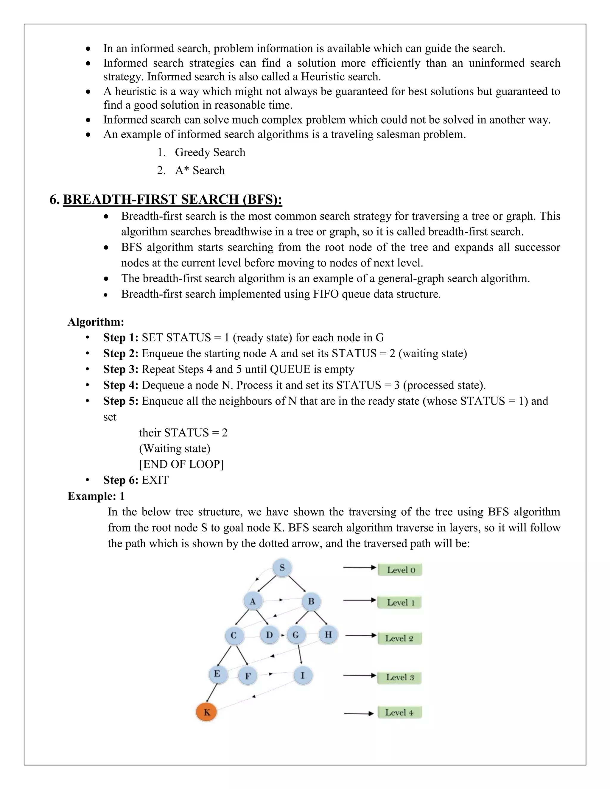  In an informed search, problem information is available which can guide the search.
 Informed search strategies can find a solution more efficiently than an uninformed search
strategy. Informed search is also called a Heuristic search.
 A heuristic is a way which might not always be guaranteed for best solutions but guaranteed to
find a good solution in reasonable time.
 Informed search can solve much complex problem which could not be solved in another way.
 An example of informed search algorithms is a traveling salesman problem.
1. Greedy Search
2. A* Search
6. BREADTH-FIRST SEARCH (BFS):
 Breadth-first search is the most common search strategy for traversing a tree or graph. This
algorithm searches breadthwise in a tree or graph, so it is called breadth-first search.
 BFS algorithm starts searching from the root node of the tree and expands all successor
nodes at the current level before moving to nodes of next level.
 The breadth-first search algorithm is an example of a general-graph search algorithm.
 Breadth-first search implemented using FIFO queue data structure.
Algorithm:
• Step 1: SET STATUS = 1 (ready state) for each node in G
• Step 2: Enqueue the starting node A and set its STATUS = 2 (waiting state)
• Step 3: Repeat Steps 4 and 5 until QUEUE is empty
• Step 4: Dequeue a node N. Process it and set its STATUS = 3 (processed state).
• Step 5: Enqueue all the neighbours of N that are in the ready state (whose STATUS = 1) and
set
their STATUS = 2
(Waiting state)
[END OF LOOP]
• Step 6: EXIT
Example: 1
In the below tree structure, we have shown the traversing of the tree using BFS algorithm
from the root node S to goal node K. BFS search algorithm traverse in layers, so it will follow
the path which is shown by the dotted arrow, and the traversed path will be:
 