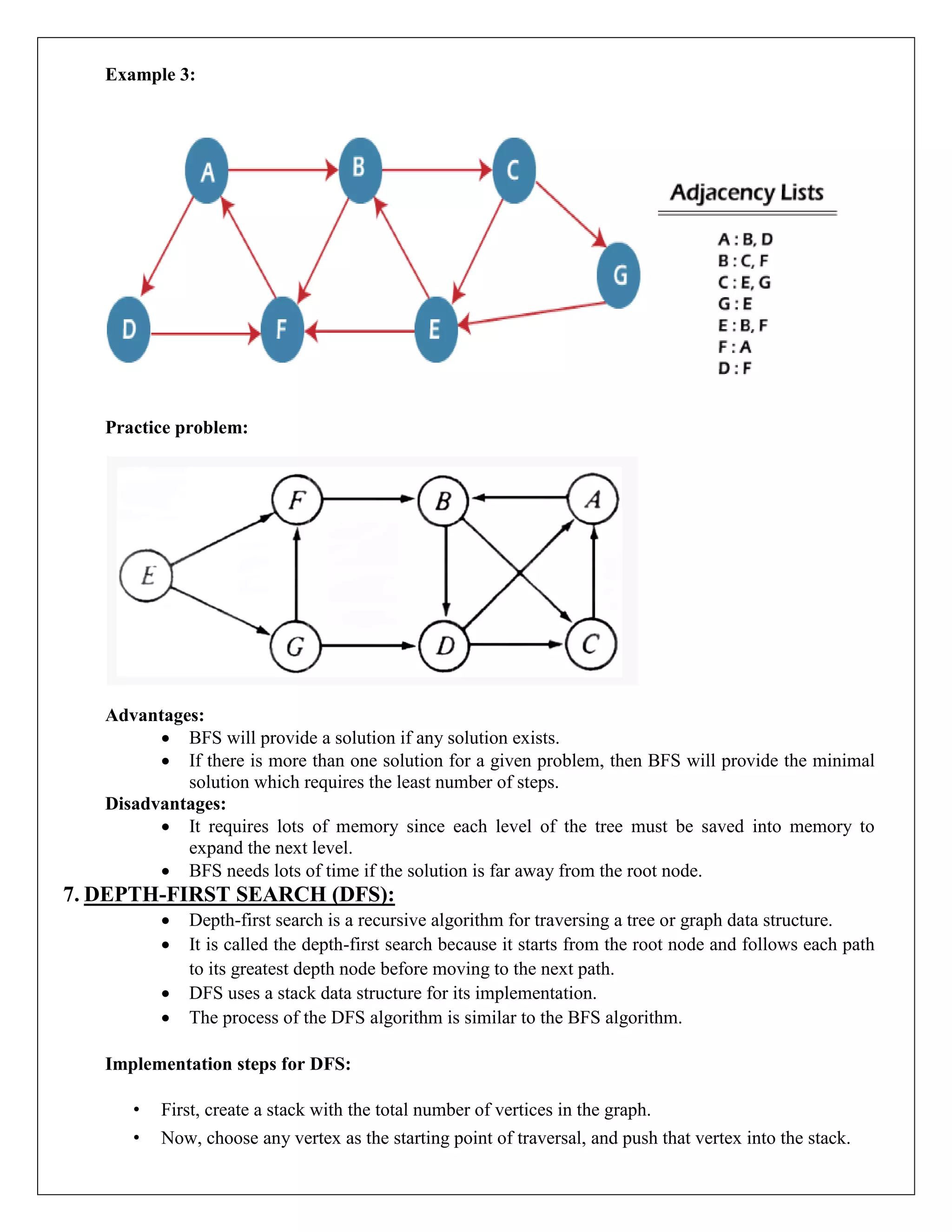 Example 3:
Practice problem:
Advantages:
 BFS will provide a solution if any solution exists.
 If there is more than one solution for a given problem, then BFS will provide the minimal
solution which requires the least number of steps.
Disadvantages:
 It requires lots of memory since each level of the tree must be saved into memory to
expand the next level.
 BFS needs lots of time if the solution is far away from the root node.
7. DEPTH-FIRST SEARCH (DFS):
 Depth-first search is a recursive algorithm for traversing a tree or graph data structure.
 It is called the depth-first search because it starts from the root node and follows each path
to its greatest depth node before moving to the next path.
 DFS uses a stack data structure for its implementation.
 The process of the DFS algorithm is similar to the BFS algorithm.
Implementation steps for DFS:
• First, create a stack with the total number of vertices in the graph.
• Now, choose any vertex as the starting point of traversal, and push that vertex into the stack.
 
