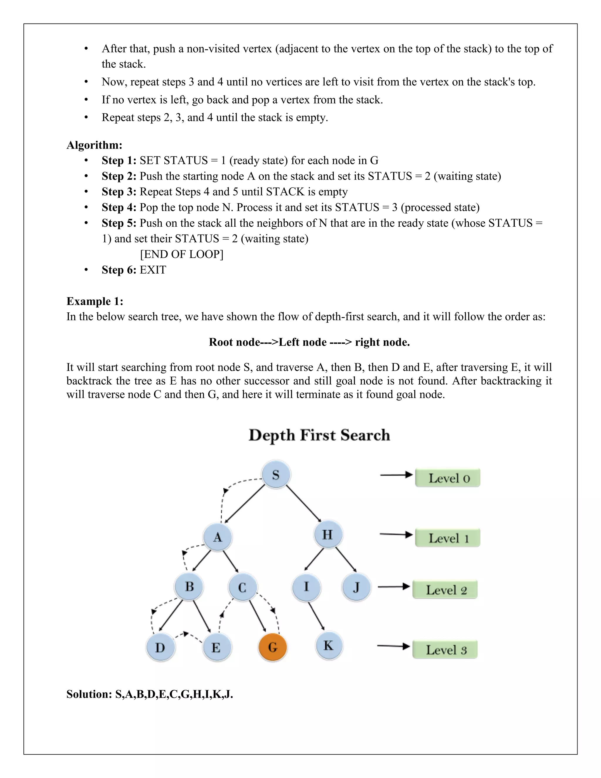 • After that, push a non-visited vertex (adjacent to the vertex on the top of the stack) to the top of
the stack.
• Now, repeat steps 3 and 4 until no vertices are left to visit from the vertex on the stack's top.
• If no vertex is left, go back and pop a vertex from the stack.
• Repeat steps 2, 3, and 4 until the stack is empty.
Algorithm:
• Step 1: SET STATUS = 1 (ready state) for each node in G
• Step 2: Push the starting node A on the stack and set its STATUS = 2 (waiting state)
• Step 3: Repeat Steps 4 and 5 until STACK is empty
• Step 4: Pop the top node N. Process it and set its STATUS = 3 (processed state)
• Step 5: Push on the stack all the neighbors of N that are in the ready state (whose STATUS =
1) and set their STATUS = 2 (waiting state)
[END OF LOOP]
• Step 6: EXIT
Example 1:
In the below search tree, we have shown the flow of depth-first search, and it will follow the order as:
Root node--->Left node ----> right node.
It will start searching from root node S, and traverse A, then B, then D and E, after traversing E, it will
backtrack the tree as E has no other successor and still goal node is not found. After backtracking it
will traverse node C and then G, and here it will terminate as it found goal node.
Solution: S,A,B,D,E,C,G,H,I,K,J.
 