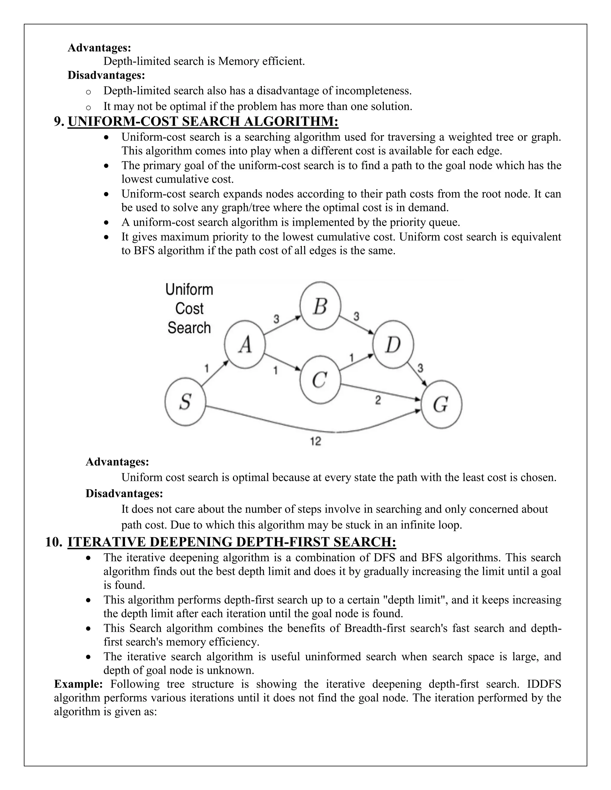 Advantages:
Depth-limited search is Memory efficient.
Disadvantages:
o Depth-limited search also has a disadvantage of incompleteness.
o It may not be optimal if the problem has more than one solution.
9. UNIFORM-COST SEARCH ALGORITHM:
 Uniform-cost search is a searching algorithm used for traversing a weighted tree or graph.
This algorithm comes into play when a different cost is available for each edge.
 The primary goal of the uniform-cost search is to find a path to the goal node which has the
lowest cumulative cost.
 Uniform-cost search expands nodes according to their path costs from the root node. It can
be used to solve any graph/tree where the optimal cost is in demand.
 A uniform-cost search algorithm is implemented by the priority queue.
 It gives maximum priority to the lowest cumulative cost. Uniform cost search is equivalent
to BFS algorithm if the path cost of all edges is the same.
Advantages:
Uniform cost search is optimal because at every state the path with the least cost is chosen.
Disadvantages:
It does not care about the number of steps involve in searching and only concerned about
path cost. Due to which this algorithm may be stuck in an infinite loop.
10. ITERATIVE DEEPENING DEPTH-FIRST SEARCH:
 The iterative deepening algorithm is a combination of DFS and BFS algorithms. This search
algorithm finds out the best depth limit and does it by gradually increasing the limit until a goal
is found.
 This algorithm performs depth-first search up to a certain "depth limit", and it keeps increasing
the depth limit after each iteration until the goal node is found.
 This Search algorithm combines the benefits of Breadth-first search's fast search and depth-
first search's memory efficiency.
 The iterative search algorithm is useful uninformed search when search space is large, and
depth of goal node is unknown.
Example: Following tree structure is showing the iterative deepening depth-first search. IDDFS
algorithm performs various iterations until it does not find the goal node. The iteration performed by the
algorithm is given as:
 