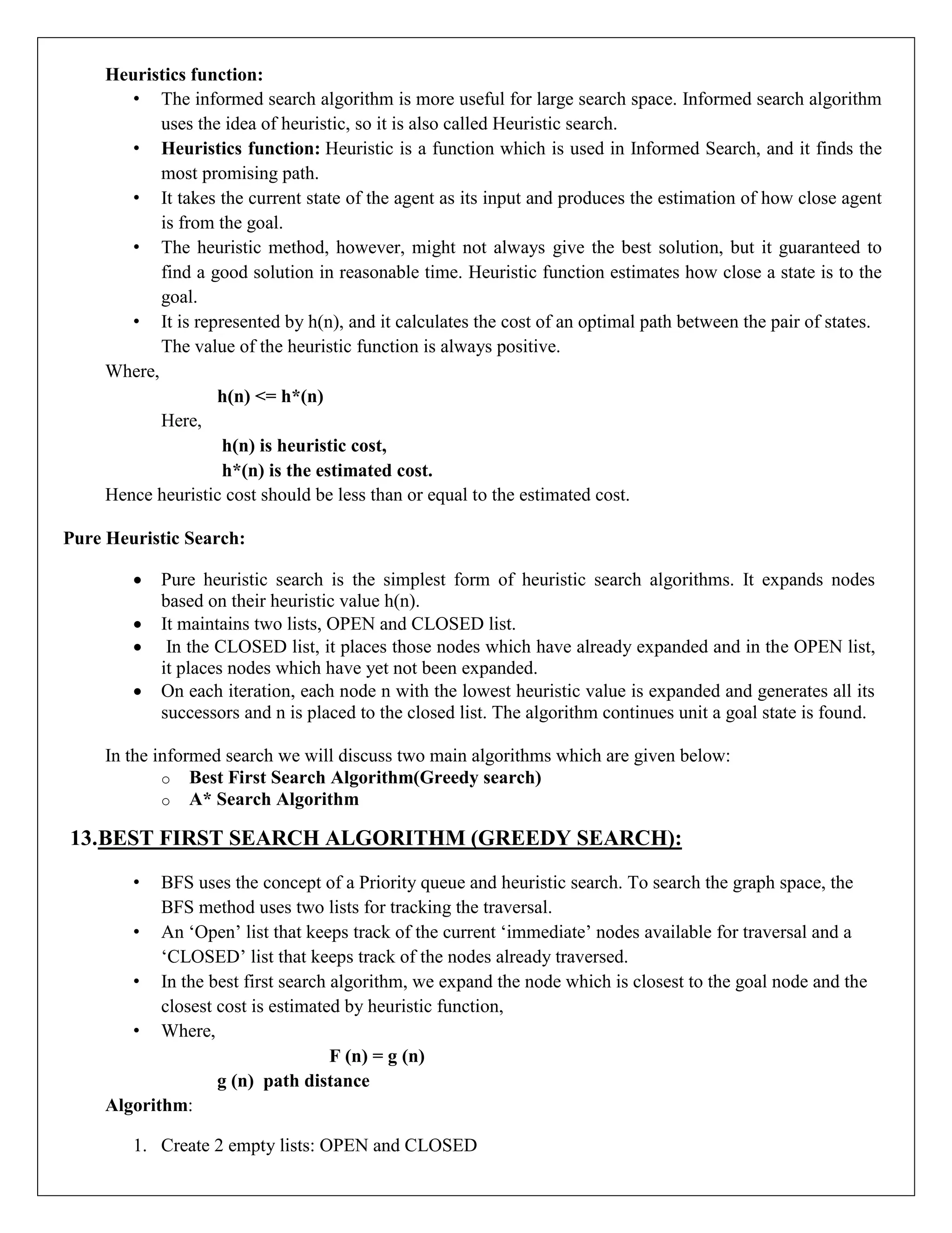 Heuristics function:
• The informed search algorithm is more useful for large search space. Informed search algorithm
uses the idea of heuristic, so it is also called Heuristic search.
• Heuristics function: Heuristic is a function which is used in Informed Search, and it finds the
most promising path.
• It takes the current state of the agent as its input and produces the estimation of how close agent
is from the goal.
• The heuristic method, however, might not always give the best solution, but it guaranteed to
find a good solution in reasonable time. Heuristic function estimates how close a state is to the
goal.
• It is represented by h(n), and it calculates the cost of an optimal path between the pair of states.
The value of the heuristic function is always positive.
Where,
h(n) <= h*(n)
Here,
h(n) is heuristic cost,
h*(n) is the estimated cost.
Hence heuristic cost should be less than or equal to the estimated cost.
Pure Heuristic Search:
 Pure heuristic search is the simplest form of heuristic search algorithms. It expands nodes
based on their heuristic value h(n).
 It maintains two lists, OPEN and CLOSED list.
 In the CLOSED list, it places those nodes which have already expanded and in the OPEN list,
it places nodes which have yet not been expanded.
 On each iteration, each node n with the lowest heuristic value is expanded and generates all its
successors and n is placed to the closed list. The algorithm continues unit a goal state is found.
In the informed search we will discuss two main algorithms which are given below:
o Best First Search Algorithm(Greedy search)
o A* Search Algorithm
13.BEST FIRST SEARCH ALGORITHM (GREEDY SEARCH):
• BFS uses the concept of a Priority queue and heuristic search. To search the graph space, the
BFS method uses two lists for tracking the traversal.
• An ‘Open’ list that keeps track of the current ‘immediate’ nodes available for traversal and a
‘CLOSED’ list that keeps track of the nodes already traversed.
• In the best first search algorithm, we expand the node which is closest to the goal node and the
closest cost is estimated by heuristic function,
• Where,
F (n) = g (n)
g (n) path distance
Algorithm:
1. Create 2 empty lists: OPEN and CLOSED
 