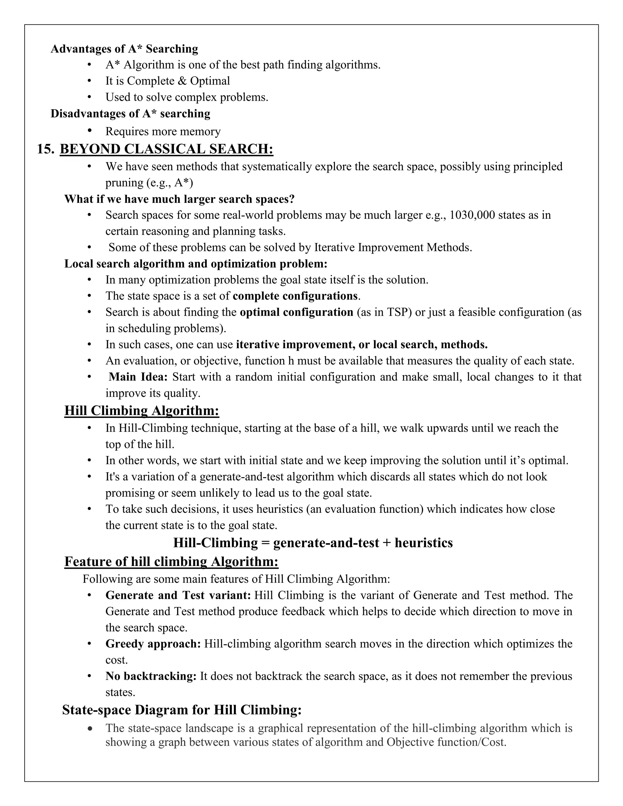 Advantages of A* Searching
• A* Algorithm is one of the best path finding algorithms.
• It is Complete & Optimal
• Used to solve complex problems.
Disadvantages of A* searching
• Requires more memory
15. BEYOND CLASSICAL SEARCH:
• We have seen methods that systematically explore the search space, possibly using principled
pruning (e.g., A*)
What if we have much larger search spaces?
• Search spaces for some real-world problems may be much larger e.g., 1030,000 states as in
certain reasoning and planning tasks.
• Some of these problems can be solved by Iterative Improvement Methods.
Local search algorithm and optimization problem:
• In many optimization problems the goal state itself is the solution.
• The state space is a set of complete configurations.
• Search is about finding the optimal configuration (as in TSP) or just a feasible configuration (as
in scheduling problems).
• In such cases, one can use iterative improvement, or local search, methods.
• An evaluation, or objective, function h must be available that measures the quality of each state.
• Main Idea: Start with a random initial configuration and make small, local changes to it that
improve its quality.
Hill Climbing Algorithm:
• In Hill-Climbing technique, starting at the base of a hill, we walk upwards until we reach the
top of the hill.
• In other words, we start with initial state and we keep improving the solution until it’s optimal.
• It's a variation of a generate-and-test algorithm which discards all states which do not look
promising or seem unlikely to lead us to the goal state.
• To take such decisions, it uses heuristics (an evaluation function) which indicates how close
the current state is to the goal state.
Hill-Climbing = generate-and-test + heuristics
Feature of hill climbing Algorithm:
Following are some main features of Hill Climbing Algorithm:
• Generate and Test variant: Hill Climbing is the variant of Generate and Test method. The
Generate and Test method produce feedback which helps to decide which direction to move in
the search space.
• Greedy approach: Hill-climbing algorithm search moves in the direction which optimizes the
cost.
• No backtracking: It does not backtrack the search space, as it does not remember the previous
states.
State-space Diagram for Hill Climbing:
 The state-space landscape is a graphical representation of the hill-climbing algorithm which is
showing a graph between various states of algorithm and Objective function/Cost.
 