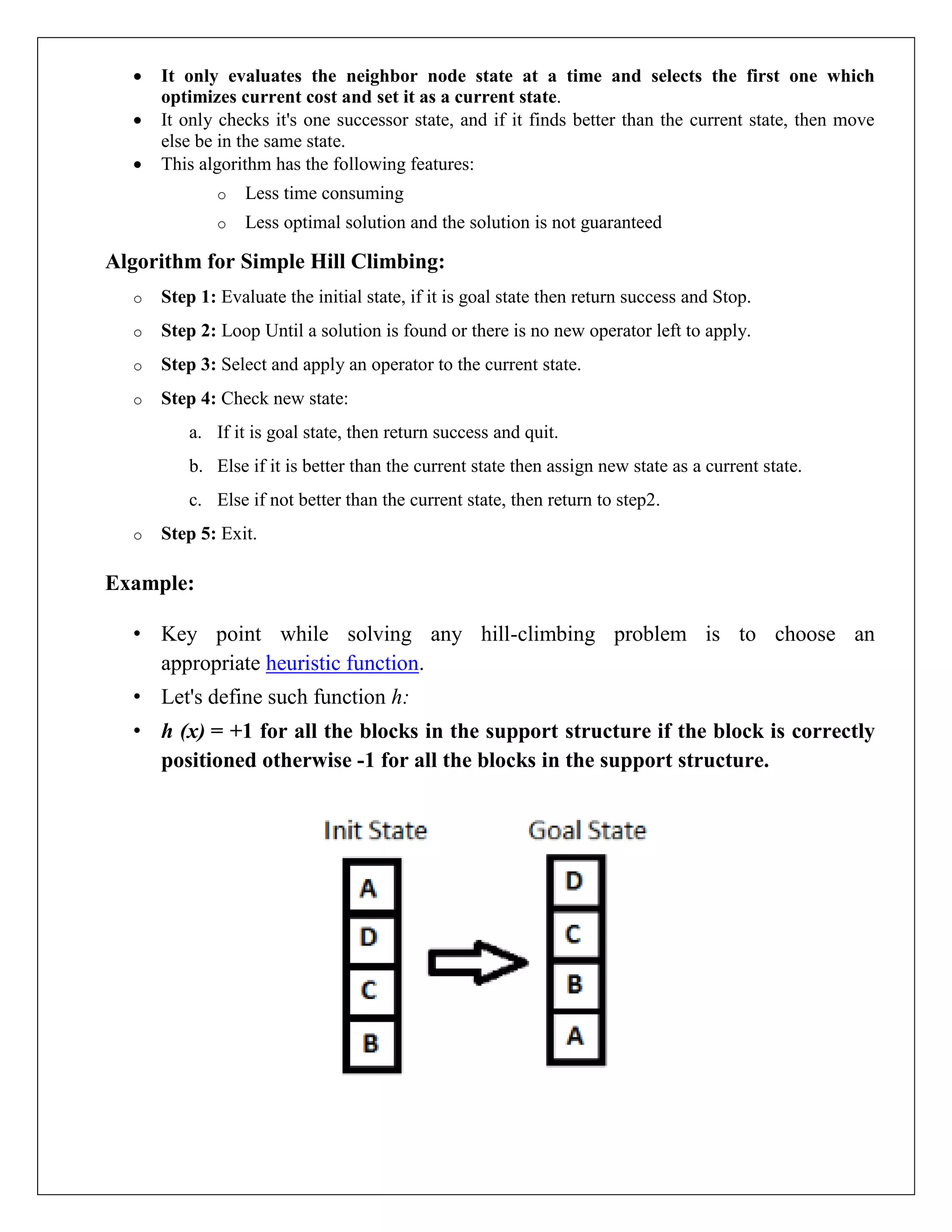  It only evaluates the neighbor node state at a time and selects the first one which
optimizes current cost and set it as a current state.
 It only checks it's one successor state, and if it finds better than the current state, then move
else be in the same state.
 This algorithm has the following features:
o Less time consuming
o Less optimal solution and the solution is not guaranteed
Algorithm for Simple Hill Climbing:
o Step 1: Evaluate the initial state, if it is goal state then return success and Stop.
o Step 2: Loop Until a solution is found or there is no new operator left to apply.
o Step 3: Select and apply an operator to the current state.
o Step 4: Check new state:
a. If it is goal state, then return success and quit.
b. Else if it is better than the current state then assign new state as a current state.
c. Else if not better than the current state, then return to step2.
o Step 5: Exit.
Example:
• Key point while solving any hill-climbing problem is to choose an
appropriate heuristic function.
• Let's define such function h:
• h (x) = +1 for all the blocks in the support structure if the block is correctly
positioned otherwise -1 for all the blocks in the support structure.
 