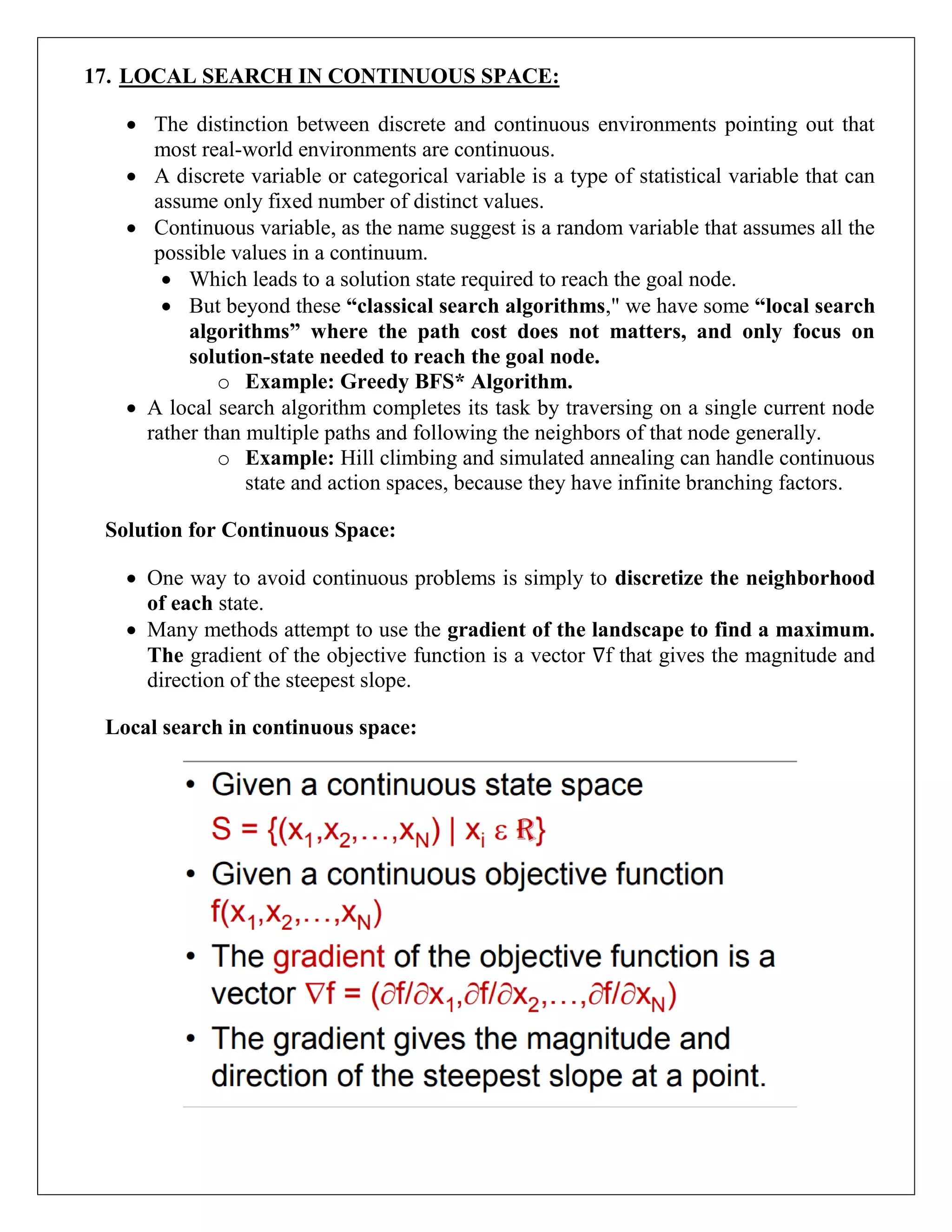 17. LOCAL SEARCH IN CONTINUOUS SPACE:
 The distinction between discrete and continuous environments pointing out that
most real-world environments are continuous.
 A discrete variable or categorical variable is a type of statistical variable that can
assume only fixed number of distinct values.
 Continuous variable, as the name suggest is a random variable that assumes all the
possible values in a continuum.
 Which leads to a solution state required to reach the goal node.
 But beyond these “classical search algorithms," we have some “local search
algorithms” where the path cost does not matters, and only focus on
solution-state needed to reach the goal node.
o Example: Greedy BFS* Algorithm.
 A local search algorithm completes its task by traversing on a single current node
rather than multiple paths and following the neighbors of that node generally.
o Example: Hill climbing and simulated annealing can handle continuous
state and action spaces, because they have infinite branching factors.
Solution for Continuous Space:
 One way to avoid continuous problems is simply to discretize the neighborhood
of each state.
 Many methods attempt to use the gradient of the landscape to find a maximum.
The gradient of the objective function is a vector ∇f that gives the magnitude and
direction of the steepest slope.
Local search in continuous space:
 