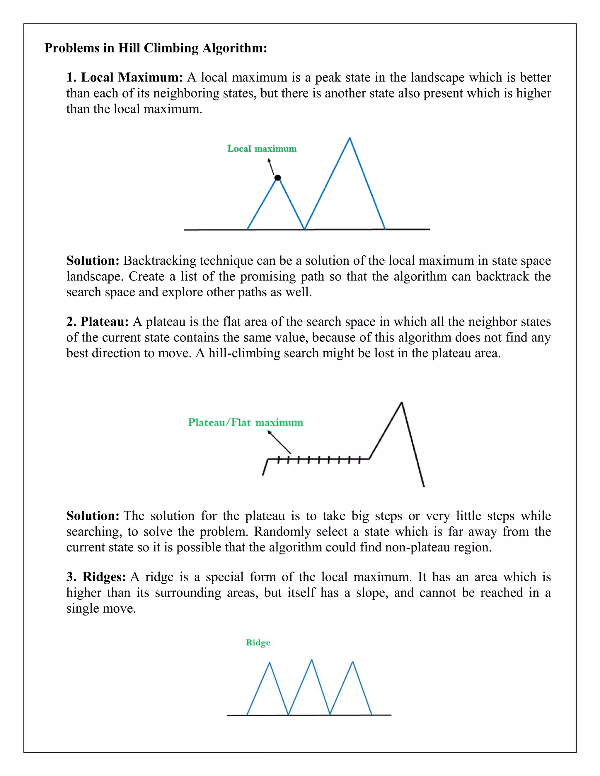 Problems in Hill Climbing Algorithm:
1. Local Maximum: A local maximum is a peak state in the landscape which is better
than each of its neighboring states, but there is another state also present which is higher
than the local maximum.
Solution: Backtracking technique can be a solution of the local maximum in state space
landscape. Create a list of the promising path so that the algorithm can backtrack the
search space and explore other paths as well.
2. Plateau: A plateau is the flat area of the search space in which all the neighbor states
of the current state contains the same value, because of this algorithm does not find any
best direction to move. A hill-climbing search might be lost in the plateau area.
Solution: The solution for the plateau is to take big steps or very little steps while
searching, to solve the problem. Randomly select a state which is far away from the
current state so it is possible that the algorithm could find non-plateau region.
3. Ridges: A ridge is a special form of the local maximum. It has an area which is
higher than its surrounding areas, but itself has a slope, and cannot be reached in a
single move.
 