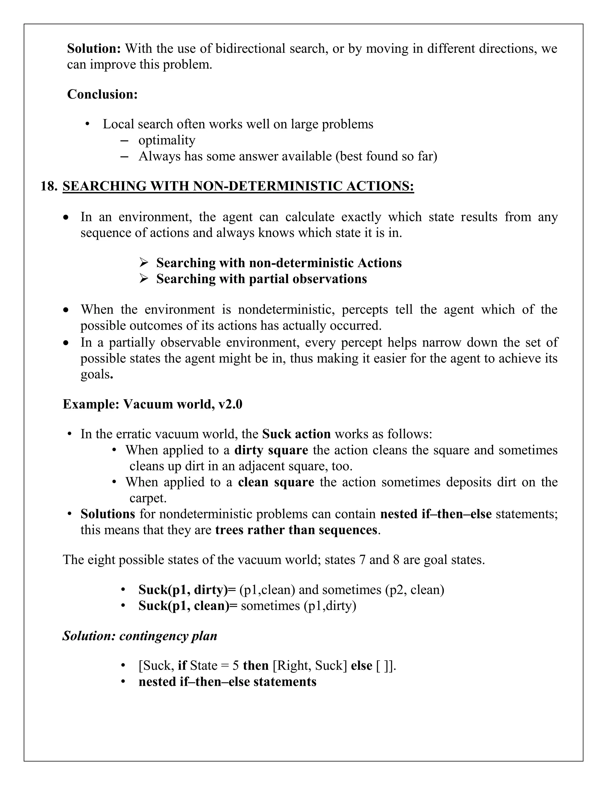 Solution: With the use of bidirectional search, or by moving in different directions, we
can improve this problem.
Conclusion:
• Local search often works well on large problems
– optimality
– Always has some answer available (best found so far)
18. SEARCHING WITH NON-DETERMINISTIC ACTIONS:
 In an environment, the agent can calculate exactly which state results from any
sequence of actions and always knows which state it is in.
 Searching with non-deterministic Actions
 Searching with partial observations
 When the environment is nondeterministic, percepts tell the agent which of the
possible outcomes of its actions has actually occurred.
 In a partially observable environment, every percept helps narrow down the set of
possible states the agent might be in, thus making it easier for the agent to achieve its
goals.
Example: Vacuum world, v2.0
• In the erratic vacuum world, the Suck action works as follows:
• When applied to a dirty square the action cleans the square and sometimes
cleans up dirt in an adjacent square, too.
• When applied to a clean square the action sometimes deposits dirt on the
carpet.
• Solutions for nondeterministic problems can contain nested if–then–else statements;
this means that they are trees rather than sequences.
The eight possible states of the vacuum world; states 7 and 8 are goal states.
• Suck(p1, dirty)= (p1,clean) and sometimes (p2, clean)
• Suck(p1, clean)= sometimes (p1,dirty)
Solution: contingency plan
• [Suck, if State = 5 then [Right, Suck] else [ ]].
• nested if–then–else statements
 