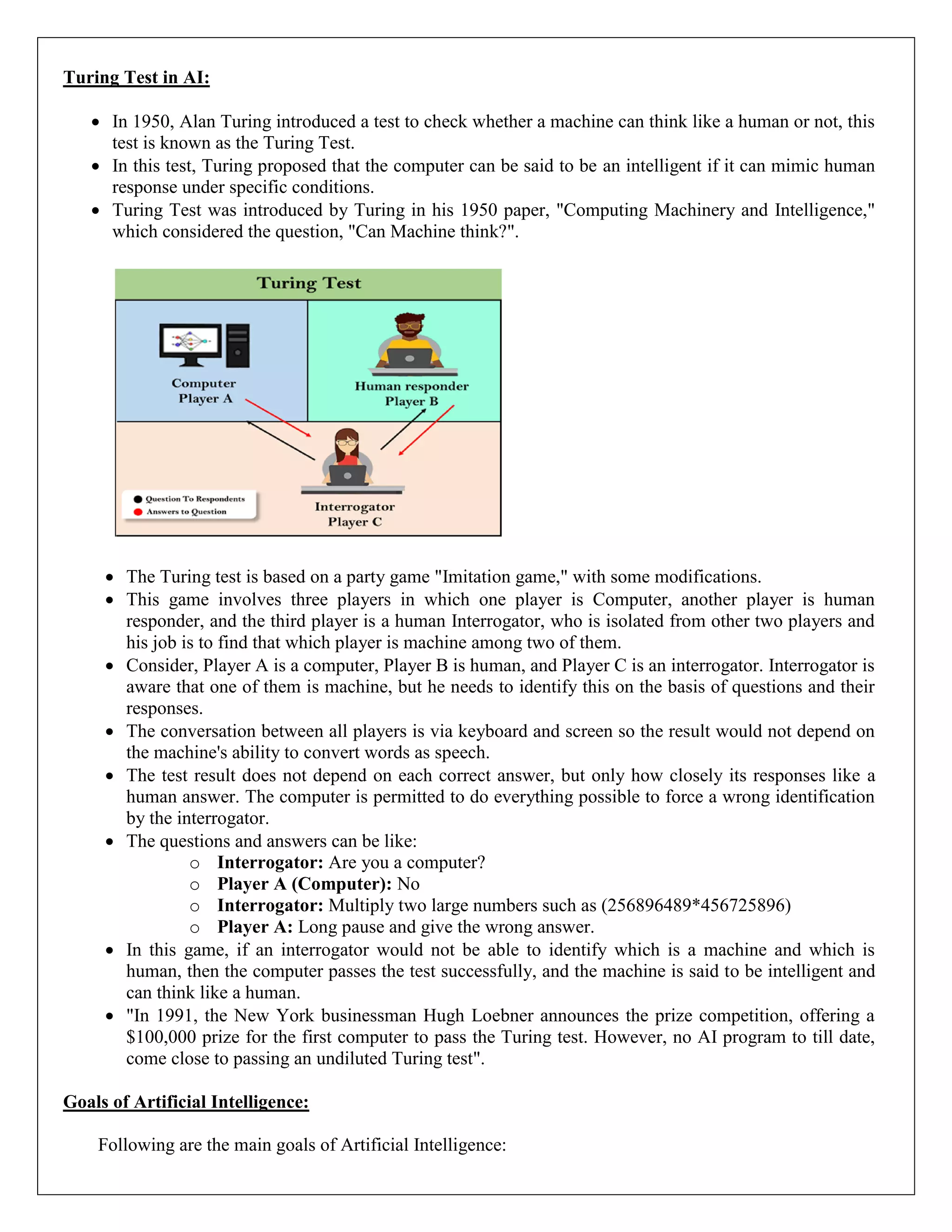 Turing Test in AI:
 In 1950, Alan Turing introduced a test to check whether a machine can think like a human or not, this
test is known as the Turing Test.
 In this test, Turing proposed that the computer can be said to be an intelligent if it can mimic human
response under specific conditions.
 Turing Test was introduced by Turing in his 1950 paper, "Computing Machinery and Intelligence,"
which considered the question, "Can Machine think?".
 The Turing test is based on a party game "Imitation game," with some modifications.
 This game involves three players in which one player is Computer, another player is human
responder, and the third player is a human Interrogator, who is isolated from other two players and
his job is to find that which player is machine among two of them.
 Consider, Player A is a computer, Player B is human, and Player C is an interrogator. Interrogator is
aware that one of them is machine, but he needs to identify this on the basis of questions and their
responses.
 The conversation between all players is via keyboard and screen so the result would not depend on
the machine's ability to convert words as speech.
 The test result does not depend on each correct answer, but only how closely its responses like a
human answer. The computer is permitted to do everything possible to force a wrong identification
by the interrogator.
 The questions and answers can be like:
o Interrogator: Are you a computer?
o Player A (Computer): No
o Interrogator: Multiply two large numbers such as (256896489*456725896)
o Player A: Long pause and give the wrong answer.
 In this game, if an interrogator would not be able to identify which is a machine and which is
human, then the computer passes the test successfully, and the machine is said to be intelligent and
can think like a human.
 "In 1991, the New York businessman Hugh Loebner announces the prize competition, offering a
$100,000 prize for the first computer to pass the Turing test. However, no AI program to till date,
come close to passing an undiluted Turing test".
Goals of Artificial Intelligence:
Following are the main goals of Artificial Intelligence:
 