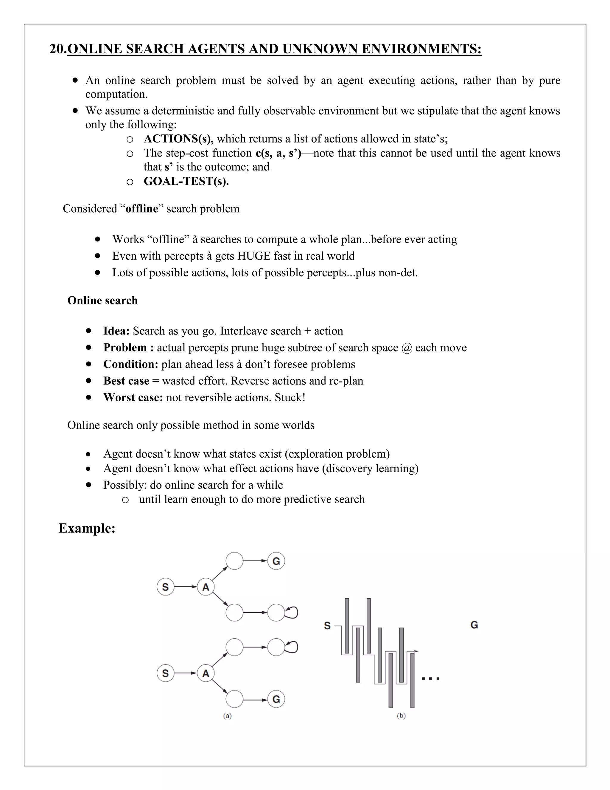20.ONLINE SEARCH AGENTS AND UNKNOWN ENVIRONMENTS:
 An online search problem must be solved by an agent executing actions, rather than by pure
computation.
 We assume a deterministic and fully observable environment but we stipulate that the agent knows
only the following:
o ACTIONS(s), which returns a list of actions allowed in state’s;
o The step-cost function c(s, a, s’)—note that this cannot be used until the agent knows
that s’ is the outcome; and
o GOAL-TEST(s).
Considered “offline” search problem
 Works “offline” à searches to compute a whole plan...before ever acting
 Even with percepts à gets HUGE fast in real world
 Lots of possible actions, lots of possible percepts...plus non-det.
Online search
 Idea: Search as you go. Interleave search + action
 Problem : actual percepts prune huge subtree of search space @ each move
 Condition: plan ahead less à don’t foresee problems
 Best case = wasted effort. Reverse actions and re-plan
 Worst case: not reversible actions. Stuck!
Online search only possible method in some worlds
 Agent doesn’t know what states exist (exploration problem)
 Agent doesn’t know what effect actions have (discovery learning)
 Possibly: do online search for a while
o until learn enough to do more predictive search
Example:
 