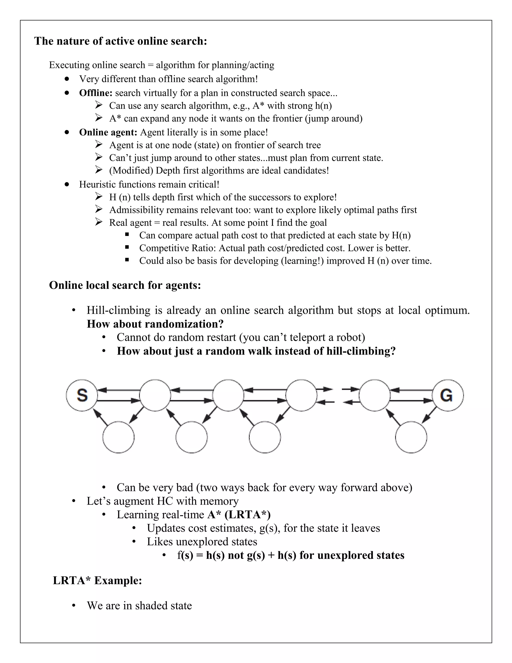 The nature of active online search:
Executing online search = algorithm for planning/acting
 Very different than offline search algorithm!
 Offline: search virtually for a plan in constructed search space...
 Can use any search algorithm, e.g., A* with strong h(n)
 A* can expand any node it wants on the frontier (jump around)
 Online agent: Agent literally is in some place!
 Agent is at one node (state) on frontier of search tree
 Can’t just jump around to other states...must plan from current state.
 (Modified) Depth first algorithms are ideal candidates!
 Heuristic functions remain critical!
 H (n) tells depth first which of the successors to explore!
 Admissibility remains relevant too: want to explore likely optimal paths first
 Real agent = real results. At some point I find the goal
 Can compare actual path cost to that predicted at each state by H(n)
 Competitive Ratio: Actual path cost/predicted cost. Lower is better.
 Could also be basis for developing (learning!) improved H (n) over time.
Online local search for agents:
• Hill-climbing is already an online search algorithm but stops at local optimum.
How about randomization?
• Cannot do random restart (you can’t teleport a robot)
• How about just a random walk instead of hill-climbing?
• Can be very bad (two ways back for every way forward above)
• Let’s augment HC with memory
• Learning real-time A* (LRTA*)
• Updates cost estimates, g(s), for the state it leaves
• Likes unexplored states
• f(s) = h(s) not g(s) + h(s) for unexplored states
LRTA* Example:
• We are in shaded state
 