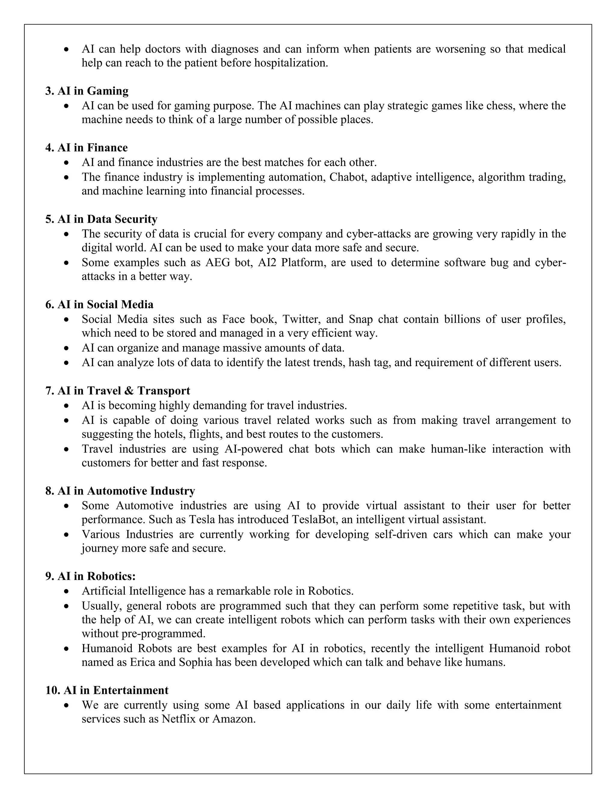  AI can help doctors with diagnoses and can inform when patients are worsening so that medical
help can reach to the patient before hospitalization.
3. AI in Gaming
 AI can be used for gaming purpose. The AI machines can play strategic games like chess, where the
machine needs to think of a large number of possible places.
4. AI in Finance
 AI and finance industries are the best matches for each other.
 The finance industry is implementing automation, Chabot, adaptive intelligence, algorithm trading,
and machine learning into financial processes.
5. AI in Data Security
 The security of data is crucial for every company and cyber-attacks are growing very rapidly in the
digital world. AI can be used to make your data more safe and secure.
 Some examples such as AEG bot, AI2 Platform, are used to determine software bug and cyber-
attacks in a better way.
6. AI in Social Media
 Social Media sites such as Face book, Twitter, and Snap chat contain billions of user profiles,
which need to be stored and managed in a very efficient way.
 AI can organize and manage massive amounts of data.
 AI can analyze lots of data to identify the latest trends, hash tag, and requirement of different users.
7. AI in Travel & Transport
 AI is becoming highly demanding for travel industries.
 AI is capable of doing various travel related works such as from making travel arrangement to
suggesting the hotels, flights, and best routes to the customers.
 Travel industries are using AI-powered chat bots which can make human-like interaction with
customers for better and fast response.
8. AI in Automotive Industry
 Some Automotive industries are using AI to provide virtual assistant to their user for better
performance. Such as Tesla has introduced TeslaBot, an intelligent virtual assistant.
 Various Industries are currently working for developing self-driven cars which can make your
journey more safe and secure.
9. AI in Robotics:
 Artificial Intelligence has a remarkable role in Robotics.
 Usually, general robots are programmed such that they can perform some repetitive task, but with
the help of AI, we can create intelligent robots which can perform tasks with their own experiences
without pre-programmed.
 Humanoid Robots are best examples for AI in robotics, recently the intelligent Humanoid robot
named as Erica and Sophia has been developed which can talk and behave like humans.
10. AI in Entertainment
 We are currently using some AI based applications in our daily life with some entertainment
services such as Netflix or Amazon.
 