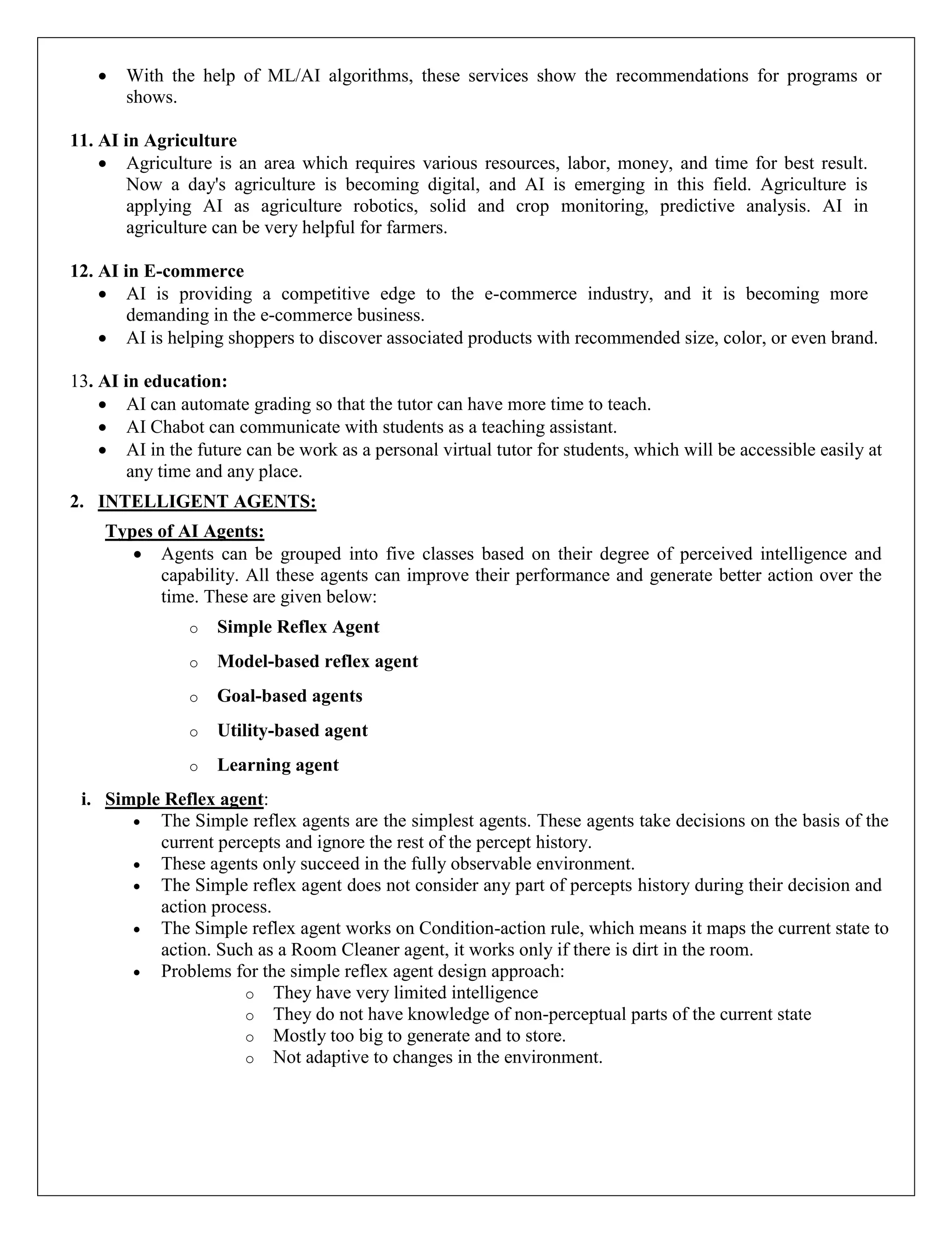  With the help of ML/AI algorithms, these services show the recommendations for programs or
shows.
11. AI in Agriculture
 Agriculture is an area which requires various resources, labor, money, and time for best result.
Now a day's agriculture is becoming digital, and AI is emerging in this field. Agriculture is
applying AI as agriculture robotics, solid and crop monitoring, predictive analysis. AI in
agriculture can be very helpful for farmers.
12. AI in E-commerce
 AI is providing a competitive edge to the e-commerce industry, and it is becoming more
demanding in the e-commerce business.
 AI is helping shoppers to discover associated products with recommended size, color, or even brand.
13. AI in education:
 AI can automate grading so that the tutor can have more time to teach.
 AI Chabot can communicate with students as a teaching assistant.
 AI in the future can be work as a personal virtual tutor for students, which will be accessible easily at
any time and any place.
2. INTELLIGENT AGENTS:
Types of AI Agents:
 Agents can be grouped into five classes based on their degree of perceived intelligence and
capability. All these agents can improve their performance and generate better action over the
time. These are given below:
o Simple Reflex Agent
o Model-based reflex agent
o Goal-based agents
o Utility-based agent
o Learning agent
i. Simple Reflex agent:
 The Simple reflex agents are the simplest agents. These agents take decisions on the basis of the
current percepts and ignore the rest of the percept history.
 These agents only succeed in the fully observable environment.
 The Simple reflex agent does not consider any part of percepts history during their decision and
action process.
 The Simple reflex agent works on Condition-action rule, which means it maps the current state to
action. Such as a Room Cleaner agent, it works only if there is dirt in the room.
 Problems for the simple reflex agent design approach:
o They have very limited intelligence
o They do not have knowledge of non-perceptual parts of the current state
o Mostly too big to generate and to store.
o Not adaptive to changes in the environment.
 