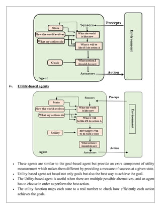iv. Utility-based agents
 These agents are similar to the goal-based agent but provide an extra component of utility
measurement which makes them different by providing a measure of success at a given state.
 Utility-based agent act based not only goals but also the best way to achieve the goal.
 The Utility-based agent is useful when there are multiple possible alternatives, and an agent
has to choose in order to perform the best action.
 The utility function maps each state to a real number to check how efficiently each action
achieves the goals.
 