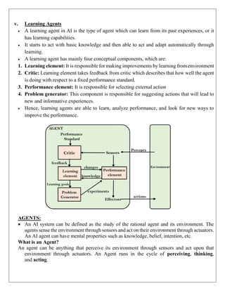 v. Learning Agents
 A learning agent in AI is the type of agent which can learn from its past experiences, or it
has learning capabilities.
 It starts to act with basic knowledge and then able to act and adapt automatically through
learning.
 A learning agent has mainly four conceptual components, which are:
1. Learning element: It is responsible for making improvements by learning from environment
2. Critic: Learning element takes feedback from critic which describes that how well the agent
is doing with respect to a fixed performance standard.
3. Performance element: It is responsible for selecting external action
4. Problem generator: This component is responsible for suggesting actions that will lead to
new and informative experiences.
 Hence, learning agents are able to learn, analyze performance, and look for new ways to
improve the performance.
AGENTS:
 An AI system can be defined as the study of the rational agent and its environment. The
agents sense the environment through sensors and act on their environment through actuators.
An AI agent can have mental properties such as knowledge, belief, intention, etc.
What is an Agent?
An agent can be anything that perceive its environment through sensors and act upon that
environment through actuators. An Agent runs in the cycle of perceiving, thinking,
and acting.
 