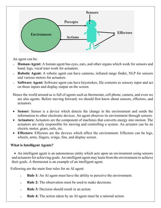 An agent can be:
o Human-Agent: A human agent has eyes, ears, and other organs which work for sensors and
hand, legs, vocal tract work for actuators.
o Robotic Agent: A robotic agent can have cameras, infrared range finder, NLP for sensors
and various motors for actuators.
o Software Agent: Software agent can have keystrokes, file contents as sensory input and act
on those inputs and display output on the screen.
Hence the world around us is full of agents such as thermostat, cell phone, camera, and even we
are also agents. Before moving forward, we should first know about sensors, effectors, and
actuators.
 Sensor: Sensor is a device which detects the change in the environment and sends the
information to other electronic devices. An agent observes its environment through sensors.
 Actuators: Actuators are the component of machines that converts energy into motion. The
actuators are only responsible for moving and controlling a system. An actuator can be an
electric motor, gears, rails, etc.
 Effectors: Effectors are the devices which affect the environment. Effectors can be legs,
wheels, arms, fingers, wings, fins, and display screen.
What is Intelligent Agents?
 An intelligent agent is an autonomous entity which acts upon an environment using sensors
and actuators for achieving goals. An intelligent agent may learn from the environment to achieve
their goals. A thermostat is an example of an intelligent agent.
Following are the main four rules for an AI agent:
o Rule 1: An AI agent must have the ability to perceive the environment.
o Rule 2: The observation must be used to make decisions.
o Rule 3: Decision should result in an action.
o Rule 4: The action taken by an AI agent must be a rational action.
 