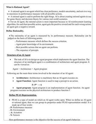 What is Rational Agent?
 A rational agent is an agent which has clear preference, models uncertainty, and acts in a way
to maximize its performance measure with all possible actions.
 A rational agent is said to perform the right things. AI is about creating rational agents to use
for game theory and decision theory for various real-world scenarios.
 For an AI agent, the rational action is most important because in AI reinforcement learning
algorithm, for each best possible action, agent gets the positive reward and for each wrong action,
an agent gets a negative reward.
Define Rationality.
 The rationality of an agent is measured by its performance measure. Rationality can be
judged on the basis of following points:
o Performance measure which defines the success criterion.
o Agent prior knowledge of its environment.
o Best possible actions that an agent can perform.
o The sequence of percepts.
Structure of an AI Agent
 The task of AI is to design an agent program which implements the agent function. The
structure of an intelligent agent is a combination of architecture and agent program. It
can be viewed as:
Agent = Architecture + Agent program
Following are the main three terms involved in the structure of an AI agent:
 Architecture: Architecture is machinery that an AI agent executes on.
 Agent Function: Agent function is used to map a percept to an action.
F: P* → A
 Agent program: Agent program is an implementation of agent function. An agent
program executes on the physical architecture to produce function f.
Define PEAS Representation.
 PEAS is a type of model on which an AI agent works upon. When we define an AI agent
or rational agent, then we can group its properties under PEAS representation model. It is
made up of four words:
o P: Performance measure
o E: Environment
o A: Actuators
o S: Sensors
Here performance measure is the objective for the success of an agent's behavior.
 