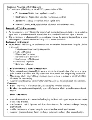 Example: PEAS for self-driving cars:
Let's suppose a self-driving car then PEAS representation will be:
 Performance: Safety, time, legal drive, comfort
 Environment: Roads, other vehicles, road signs, pedestrian
 Actuators: Steering, accelerator, brake, signal, horn
 Sensors: Camera, GPS, speedometer, odometer, accelerometer, sonar.
Properties of Task Environment:
 An environment is everything in the world which surrounds the agent, but it is not a part of an
agent itself. An environment can be described as a situation in which an agent is present.
 The environment is where agent lives, operate and provide the agent with something to sense
and act upon it. An environment is mostly said to be non-feministic.
Features of Environment
 As per Russell and Norvig, an environment can have various features from the point of view
of an agent:
1. Fully observable vs Partially Observable
2. Static vs Dynamic
3. Discrete vs Continuous
4. Deterministic vs Stochastic
5. Single-agent vs Multi-agent
6. Episodic vs sequential
7. Known vs Unknown
1. Fully observable vs Partially Observable:
• When an agent sensor is capable to sense or access the complete state of an agent at each
point in time, it is said to be a fully observable environment else it is partially observable.
• Maintaining a fully observable environment is easy as there is no need to keep track of the
history of the surrounding.
• An environment is called unobservable when the agent has no sensors in all environments.
Examples:
• Chess – the board is fully observable, and so are the opponent’s moves.
• Driving – the environment is partially observable because what’s around the corner is not
known.
2. Static vs Dynamic:
 An environment that keeps constantly changing itself when the agent is up with some action
is said to be dynamic.
 A roller coaster ride is dynamic as it is set in motion and the environment keeps changing
every instant.
 An idle environment with no change in its state is called a static environment.
 An empty house is static as there’s no change in the surroundings when an agent enters.
 