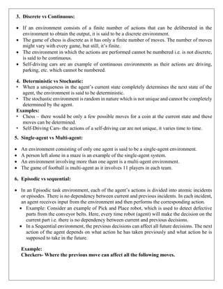 3. Discrete vs Continuous:
 If an environment consists of a finite number of actions that can be deliberated in the
environment to obtain the output, it is said to be a discrete environment.
 The game of chess is discrete as it has only a finite number of moves. The number of moves
might vary with every game, but still, it’s finite.
 The environment in which the actions are performed cannot be numbered i.e. is not discrete,
is said to be continuous.
 Self-driving cars are an example of continuous environments as their actions are driving,
parking, etc. which cannot be numbered.
4. Deterministic vs Stochastic:
• When a uniqueness in the agent’s current state completely determines the next state of the
agent, the environment is said to be deterministic.
• The stochastic environment is random in nature which is not unique and cannot be completely
determined by the agent.
Examples:
• Chess – there would be only a few possible moves for a coin at the current state and these
moves can be determined.
• Self-Driving Cars- the actions of a self-driving car are not unique, it varies time to time.
5. Single-agent vs Multi-agent:
 An environment consisting of only one agent is said to be a single-agent environment.
 A person left alone in a maze is an example of the single-agent system.
 An environment involving more than one agent is a multi-agent environment.
 The game of football is multi-agent as it involves 11 players in each team.
6. Episodic vs sequential:
 In an Episodic task environment, each of the agent’s actions is divided into atomic incidents
or episodes. There is no dependency between current and previous incidents. In each incident,
an agent receives input from the environment and then performs the corresponding action.
 Example: Consider an example of Pick and Place robot, which is used to detect defective
parts from the conveyor belts. Here, every time robot (agent) will make the decision on the
current part i.e. there is no dependency between current and previous decisions.
 In a Sequential environment, the previous decisions can affect all future decisions. The next
action of the agent depends on what action he has taken previously and what action he is
supposed to take in the future.
Example:
Checkers- Where the previous move can affect all the following moves.
 